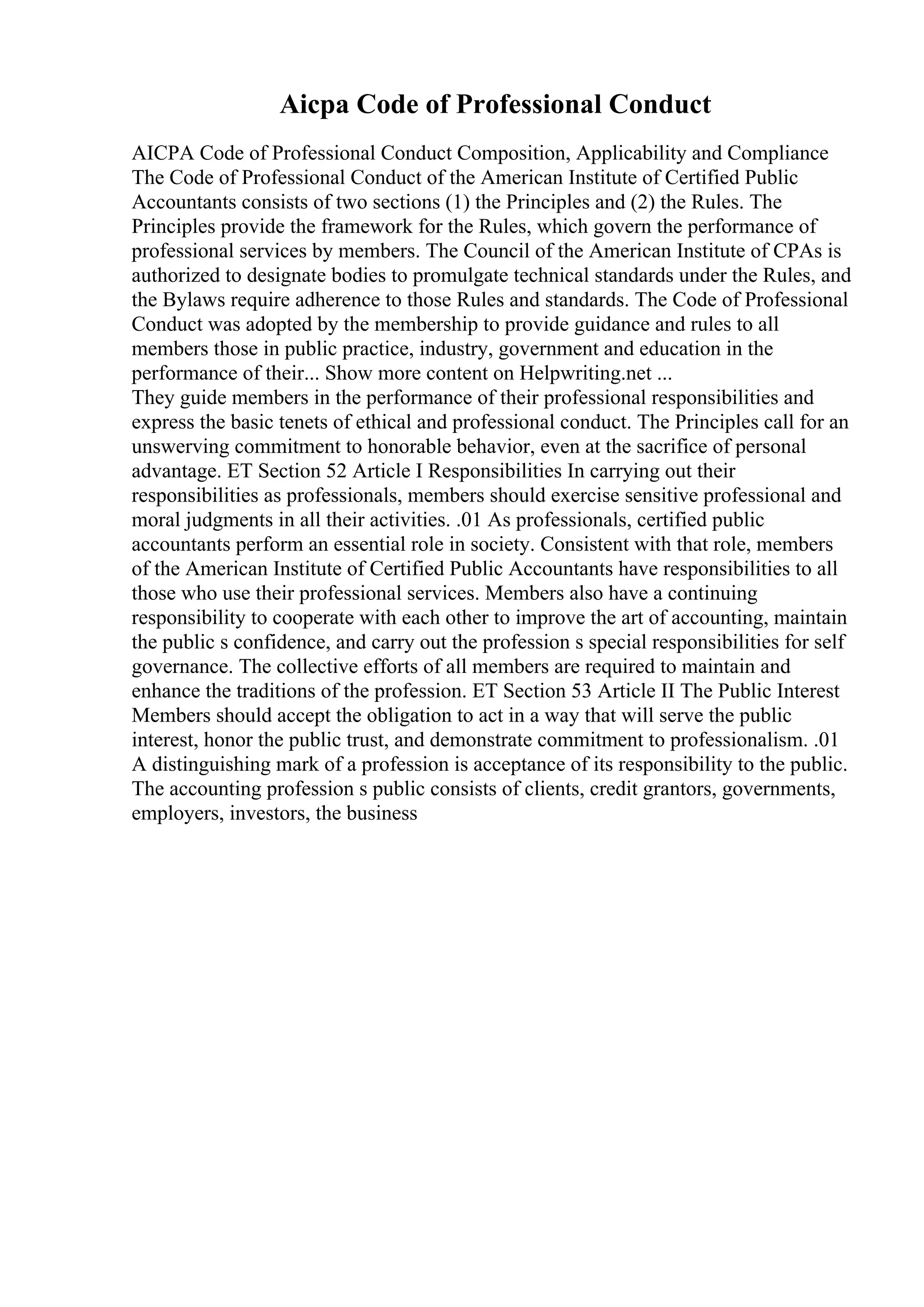 Aicpa Code of Professional Conduct
AICPA Code of Professional Conduct Composition, Applicability and Compliance
The Code of Professional Conduct of the American Institute of Certified Public
Accountants consists of two sections (1) the Principles and (2) the Rules. The
Principles provide the framework for the Rules, which govern the performance of
professional services by members. The Council of the American Institute of CPAs is
authorized to designate bodies to promulgate technical standards under the Rules, and
the Bylaws require adherence to those Rules and standards. The Code of Professional
Conduct was adopted by the membership to provide guidance and rules to all
members those in public practice, industry, government and education in the
performance of their... Show more content on Helpwriting.net ...
They guide members in the performance of their professional responsibilities and
express the basic tenets of ethical and professional conduct. The Principles call for an
unswerving commitment to honorable behavior, even at the sacrifice of personal
advantage. ET Section 52 Article I Responsibilities In carrying out their
responsibilities as professionals, members should exercise sensitive professional and
moral judgments in all their activities. .01 As professionals, certified public
accountants perform an essential role in society. Consistent with that role, members
of the American Institute of Certified Public Accountants have responsibilities to all
those who use their professional services. Members also have a continuing
responsibility to cooperate with each other to improve the art of accounting, maintain
the public s confidence, and carry out the profession s special responsibilities for self
governance. The collective efforts of all members are required to maintain and
enhance the traditions of the profession. ET Section 53 Article II The Public Interest
Members should accept the obligation to act in a way that will serve the public
interest, honor the public trust, and demonstrate commitment to professionalism. .01
A distinguishing mark of a profession is acceptance of its responsibility to the public.
The accounting profession s public consists of clients, credit grantors, governments,
employers, investors, the business
 