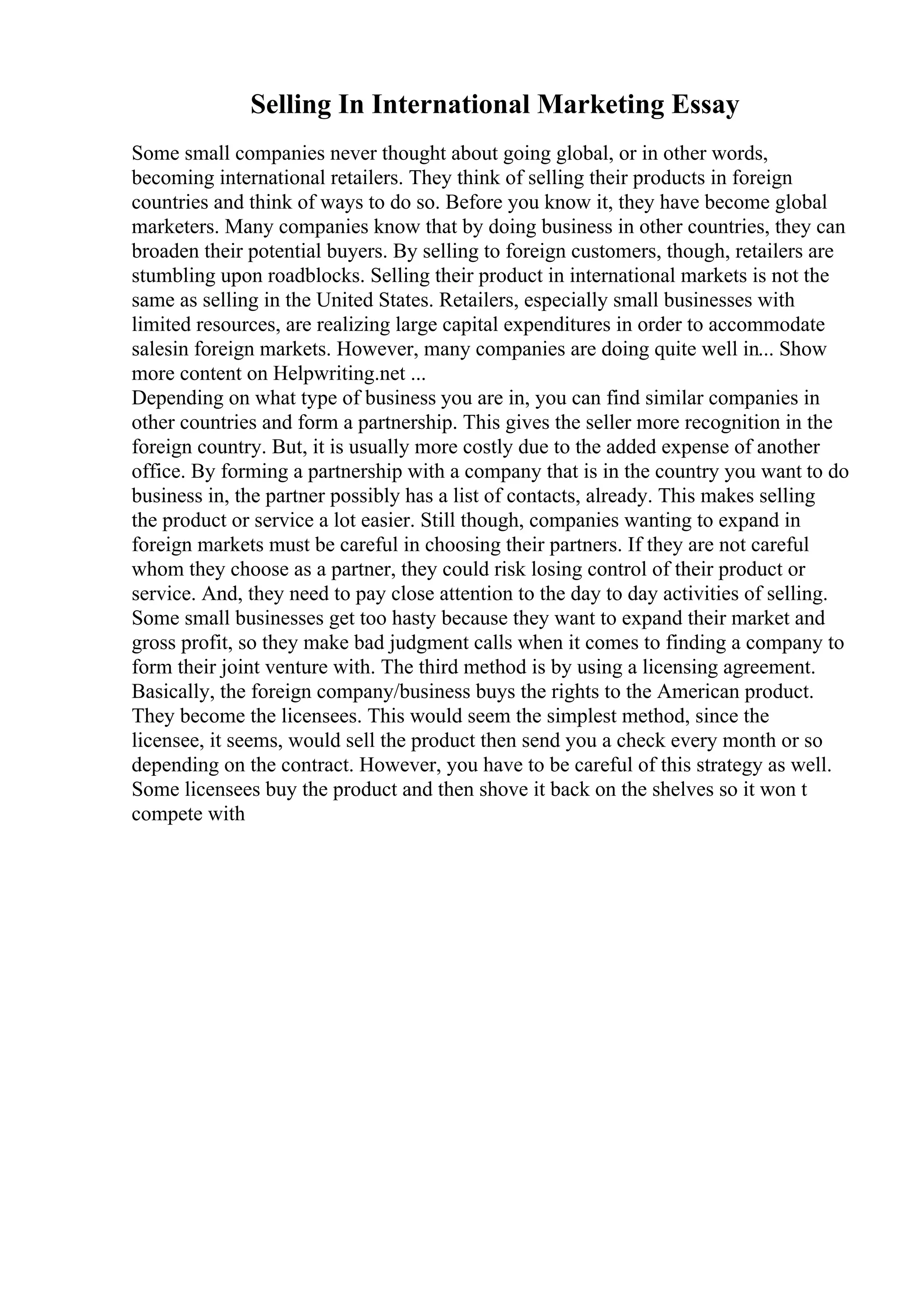 Selling In International Marketing Essay
Some small companies never thought about going global, or in other words,
becoming international retailers. They think of selling their products in foreign
countries and think of ways to do so. Before you know it, they have become global
marketers. Many companies know that by doing business in other countries, they can
broaden their potential buyers. By selling to foreign customers, though, retailers are
stumbling upon roadblocks. Selling their product in international markets is not the
same as selling in the United States. Retailers, especially small businesses with
limited resources, are realizing large capital expenditures in order to accommodate
salesin foreign markets. However, many companies are doing quite well in... Show
more content on Helpwriting.net ...
Depending on what type of business you are in, you can find similar companies in
other countries and form a partnership. This gives the seller more recognition in the
foreign country. But, it is usually more costly due to the added expense of another
office. By forming a partnership with a company that is in the country you want to do
business in, the partner possibly has a list of contacts, already. This makes selling
the product or service a lot easier. Still though, companies wanting to expand in
foreign markets must be careful in choosing their partners. If they are not careful
whom they choose as a partner, they could risk losing control of their product or
service. And, they need to pay close attention to the day to day activities of selling.
Some small businesses get too hasty because they want to expand their market and
gross profit, so they make bad judgment calls when it comes to finding a company to
form their joint venture with. The third method is by using a licensing agreement.
Basically, the foreign company/business buys the rights to the American product.
They become the licensees. This would seem the simplest method, since the
licensee, it seems, would sell the product then send you a check every month or so
depending on the contract. However, you have to be careful of this strategy as well.
Some licensees buy the product and then shove it back on the shelves so it won t
compete with
 