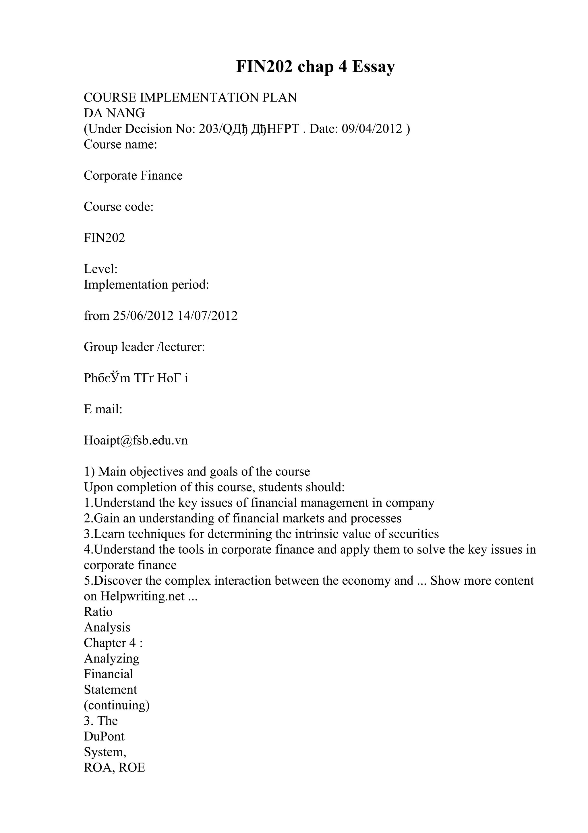 FIN202 chap 4 Essay
COURSE IMPLEMENTATION PLAN
DA NANG
(Under Decision No: 203/QДђ ДђHFPT . Date: 09/04/2012 )
Course name:
Corporate Finance
Course code:
FIN202
Level:
Implementation period:
from 25/06/2012 14/07/2012
Group leader /lecturer:
PhбєЎm TГґ HoГ i
E mail:
Hoaipt@fsb.edu.vn
1) Main objectives and goals of the course
Upon completion of this course, students should:
1.Understand the key issues of financial management in company
2.Gain an understanding of financial markets and processes
3.Learn techniques for determining the intrinsic value of securities
4.Understand the tools in corporate finance and apply them to solve the key issues in
corporate finance
5.Discover the complex interaction between the economy and ... Show more content
on Helpwriting.net ...
Ratio
Analysis
Chapter 4 :
Analyzing
Financial
Statement
(continuing)
3. The
DuPont
System,
ROA, ROE
 