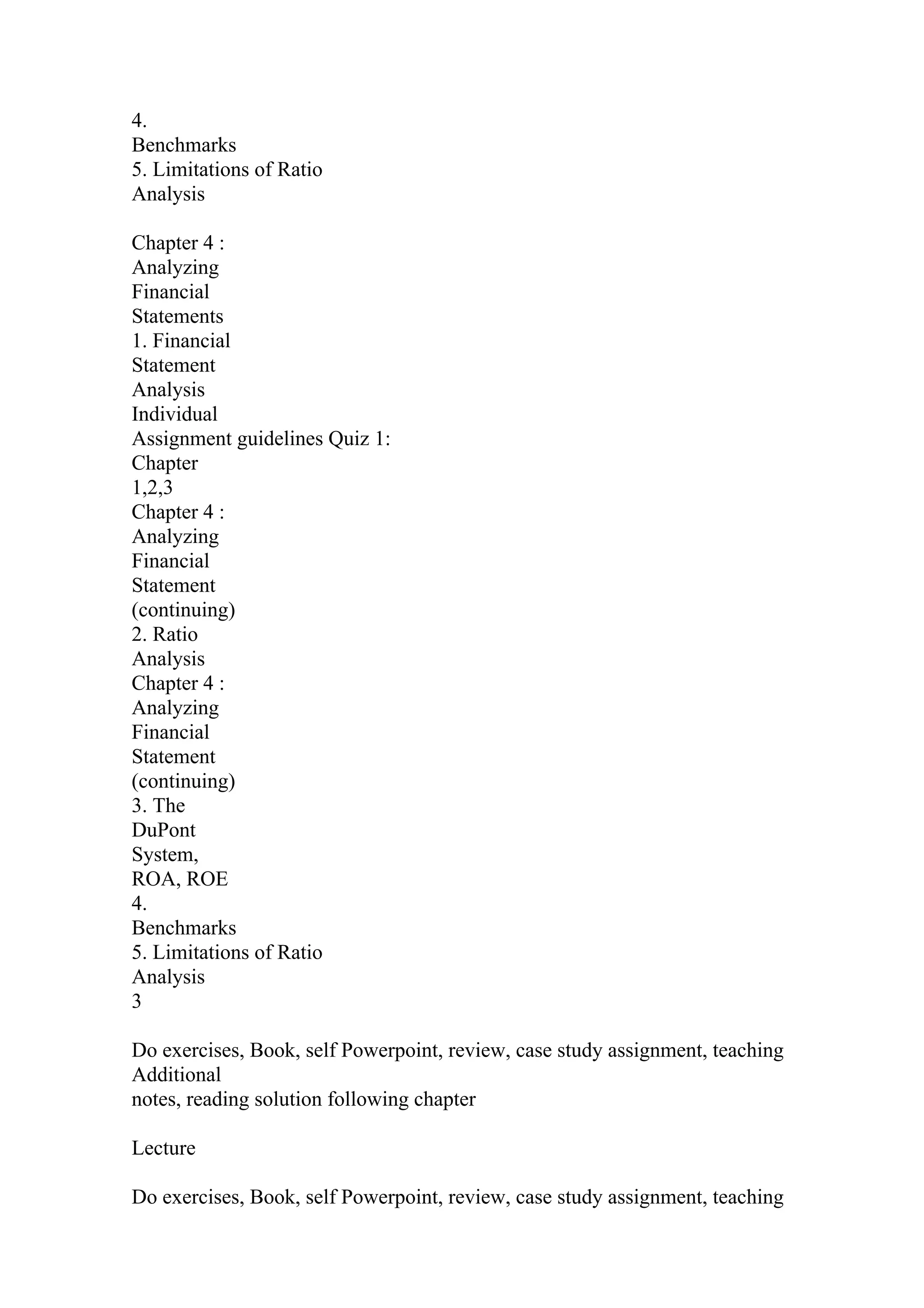 4.
Benchmarks
5. Limitations of Ratio
Analysis
Chapter 4 :
Analyzing
Financial
Statements
1. Financial
Statement
Analysis
Individual
Assignment guidelines Quiz 1:
Chapter
1,2,3
Chapter 4 :
Analyzing
Financial
Statement
(continuing)
2. Ratio
Analysis
Chapter 4 :
Analyzing
Financial
Statement
(continuing)
3. The
DuPont
System,
ROA, ROE
4.
Benchmarks
5. Limitations of Ratio
Analysis
3
Do exercises, Book, self Powerpoint, review, case study assignment, teaching
Additional
notes, reading solution following chapter
Lecture
Do exercises, Book, self Powerpoint, review, case study assignment, teaching
 