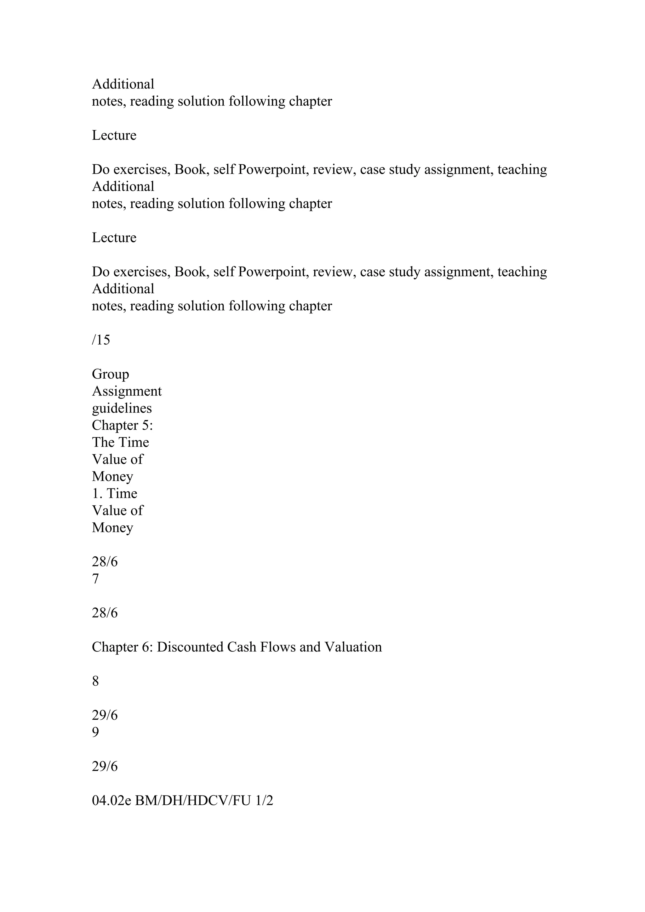 Additional
notes, reading solution following chapter
Lecture
Do exercises, Book, self Powerpoint, review, case study assignment, teaching
Additional
notes, reading solution following chapter
Lecture
Do exercises, Book, self Powerpoint, review, case study assignment, teaching
Additional
notes, reading solution following chapter
/15
Group
Assignment
guidelines
Chapter 5:
The Time
Value of
Money
1. Time
Value of
Money
28/6
7
28/6
Chapter 6: Discounted Cash Flows and Valuation
8
29/6
9
29/6
04.02e BM/DH/HDCV/FU 1/2
 