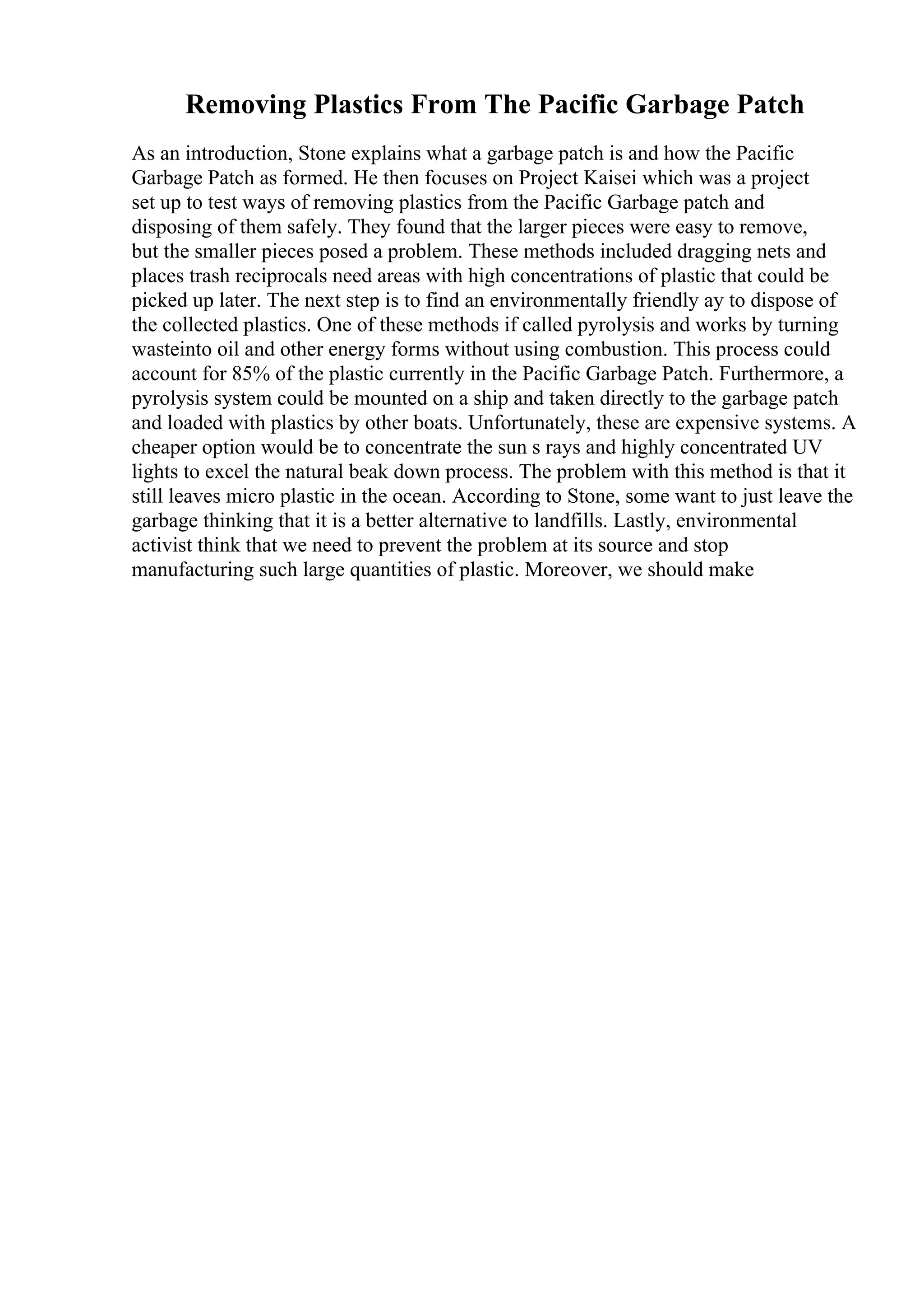 Removing Plastics From The Pacific Garbage Patch
As an introduction, Stone explains what a garbage patch is and how the Pacific
Garbage Patch as formed. He then focuses on Project Kaisei which was a project
set up to test ways of removing plastics from the Pacific Garbage patch and
disposing of them safely. They found that the larger pieces were easy to remove,
but the smaller pieces posed a problem. These methods included dragging nets and
places trash reciprocals need areas with high concentrations of plastic that could be
picked up later. The next step is to find an environmentally friendly ay to dispose of
the collected plastics. One of these methods if called pyrolysis and works by turning
wasteinto oil and other energy forms without using combustion. This process could
account for 85% of the plastic currently in the Pacific Garbage Patch. Furthermore, a
pyrolysis system could be mounted on a ship and taken directly to the garbage patch
and loaded with plastics by other boats. Unfortunately, these are expensive systems. A
cheaper option would be to concentrate the sun s rays and highly concentrated UV
lights to excel the natural beak down process. The problem with this method is that it
still leaves micro plastic in the ocean. According to Stone, some want to just leave the
garbage thinking that it is a better alternative to landfills. Lastly, environmental
activist think that we need to prevent the problem at its source and stop
manufacturing such large quantities of plastic. Moreover, we should make
 
