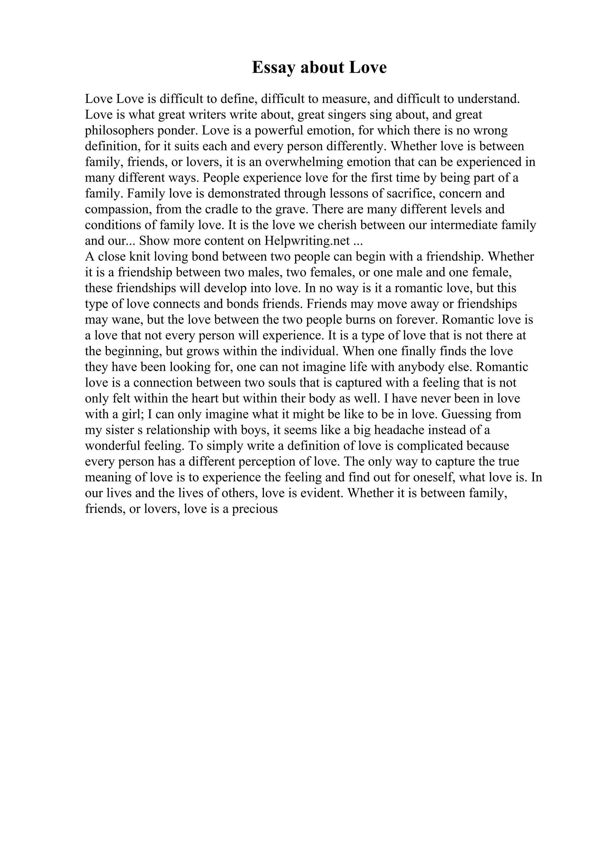 Essay about Love
Love Love is difficult to define, difficult to measure, and difficult to understand.
Love is what great writers write about, great singers sing about, and great
philosophers ponder. Love is a powerful emotion, for which there is no wrong
definition, for it suits each and every person differently. Whether love is between
family, friends, or lovers, it is an overwhelming emotion that can be experienced in
many different ways. People experience love for the first time by being part of a
family. Family love is demonstrated through lessons of sacrifice, concern and
compassion, from the cradle to the grave. There are many different levels and
conditions of family love. It is the love we cherish between our intermediate family
and our... Show more content on Helpwriting.net ...
A close knit loving bond between two people can begin with a friendship. Whether
it is a friendship between two males, two females, or one male and one female,
these friendships will develop into love. In no way is it a romantic love, but this
type of love connects and bonds friends. Friends may move away or friendships
may wane, but the love between the two people burns on forever. Romantic love is
a love that not every person will experience. It is a type of love that is not there at
the beginning, but grows within the individual. When one finally finds the love
they have been looking for, one can not imagine life with anybody else. Romantic
love is a connection between two souls that is captured with a feeling that is not
only felt within the heart but within their body as well. I have never been in love
with a girl; I can only imagine what it might be like to be in love. Guessing from
my sister s relationship with boys, it seems like a big headache instead of a
wonderful feeling. To simply write a definition of love is complicated because
every person has a different perception of love. The only way to capture the true
meaning of love is to experience the feeling and find out for oneself, what love is. In
our lives and the lives of others, love is evident. Whether it is between family,
friends, or lovers, love is a precious
 