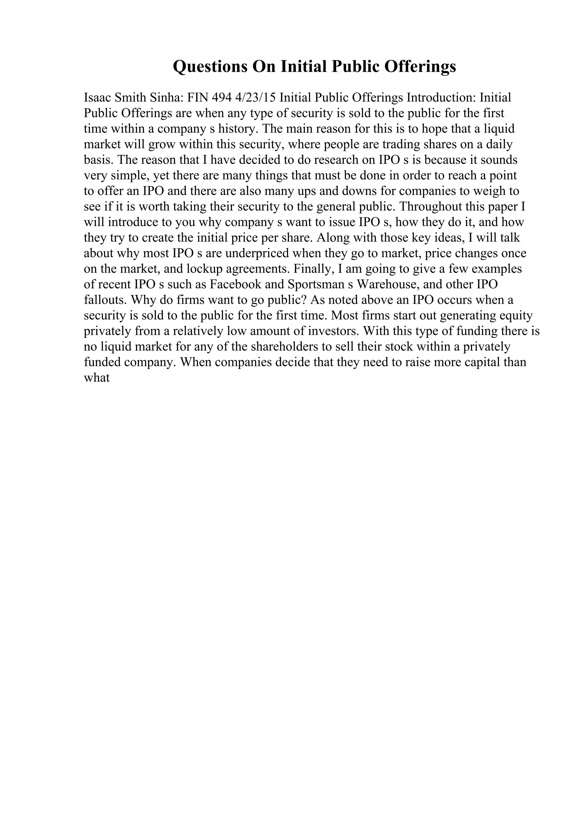 Questions On Initial Public Offerings
Isaac Smith Sinha: FIN 494 4/23/15 Initial Public Offerings Introduction: Initial
Public Offerings are when any type of security is sold to the public for the first
time within a company s history. The main reason for this is to hope that a liquid
market will grow within this security, where people are trading shares on a daily
basis. The reason that I have decided to do research on IPO s is because it sounds
very simple, yet there are many things that must be done in order to reach a point
to offer an IPO and there are also many ups and downs for companies to weigh to
see if it is worth taking their security to the general public. Throughout this paper I
will introduce to you why company s want to issue IPO s, how they do it, and how
they try to create the initial price per share. Along with those key ideas, I will talk
about why most IPO s are underpriced when they go to market, price changes once
on the market, and lockup agreements. Finally, I am going to give a few examples
of recent IPO s such as Facebook and Sportsman s Warehouse, and other IPO
fallouts. Why do firms want to go public? As noted above an IPO occurs when a
security is sold to the public for the first time. Most firms start out generating equity
privately from a relatively low amount of investors. With this type of funding there is
no liquid market for any of the shareholders to sell their stock within a privately
funded company. When companies decide that they need to raise more capital than
what
 