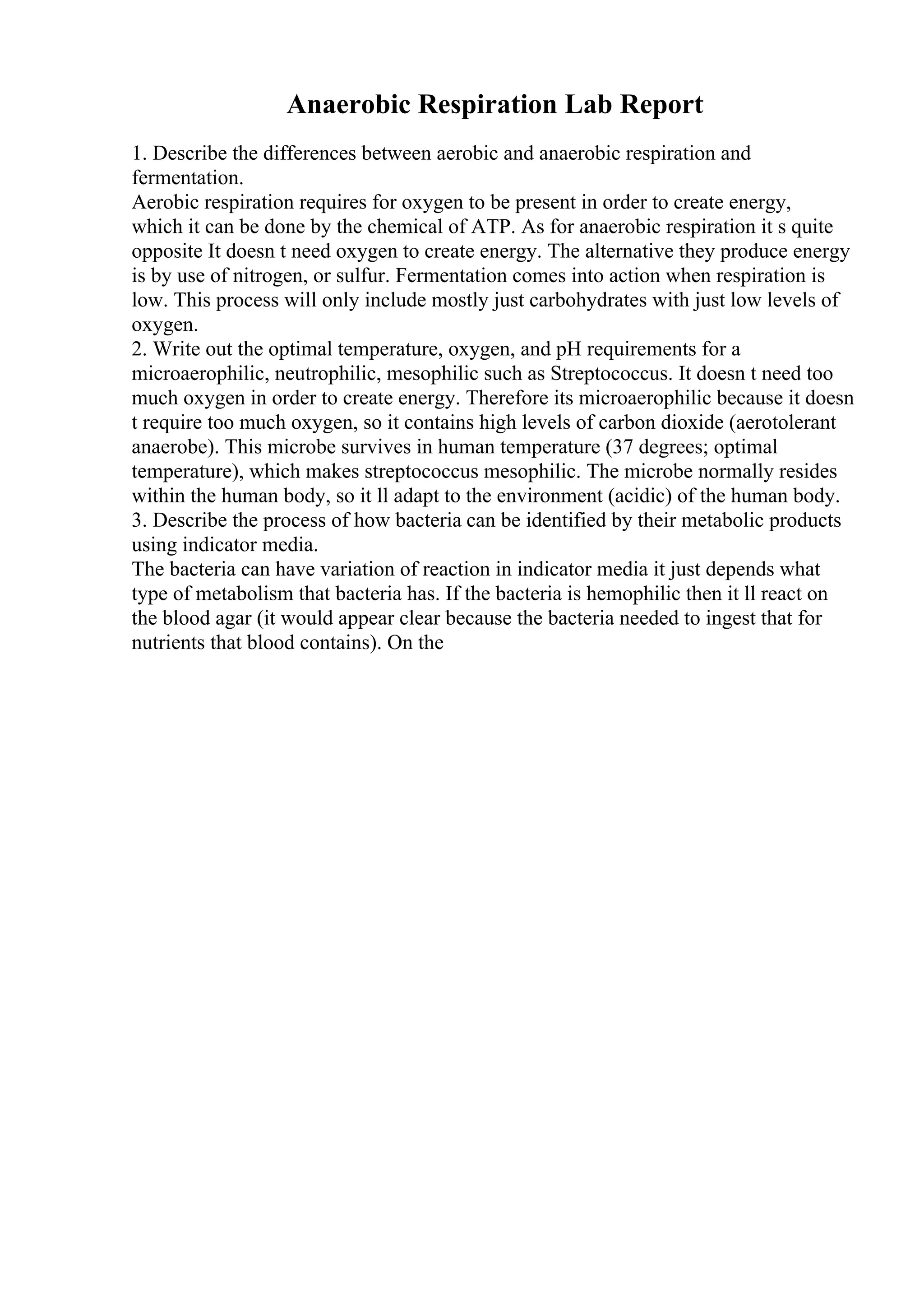 Anaerobic Respiration Lab Report
1. Describe the differences between aerobic and anaerobic respiration and
fermentation.
Aerobic respiration requires for oxygen to be present in order to create energy,
which it can be done by the chemical of ATP. As for anaerobic respiration it s quite
opposite It doesn t need oxygen to create energy. The alternative they produce energy
is by use of nitrogen, or sulfur. Fermentation comes into action when respiration is
low. This process will only include mostly just carbohydrates with just low levels of
oxygen.
2. Write out the optimal temperature, oxygen, and pH requirements for a
microaerophilic, neutrophilic, mesophilic such as Streptococcus. It doesn t need too
much oxygen in order to create energy. Therefore its microaerophilic because it doesn
t require too much oxygen, so it contains high levels of carbon dioxide (aerotolerant
anaerobe). This microbe survives in human temperature (37 degrees; optimal
temperature), which makes streptococcus mesophilic. The microbe normally resides
within the human body, so it ll adapt to the environment (acidic) of the human body.
3. Describe the process of how bacteria can be identified by their metabolic products
using indicator media.
The bacteria can have variation of reaction in indicator media it just depends what
type of metabolism that bacteria has. If the bacteria is hemophilic then it ll react on
the blood agar (it would appear clear because the bacteria needed to ingest that for
nutrients that blood contains). On the
 