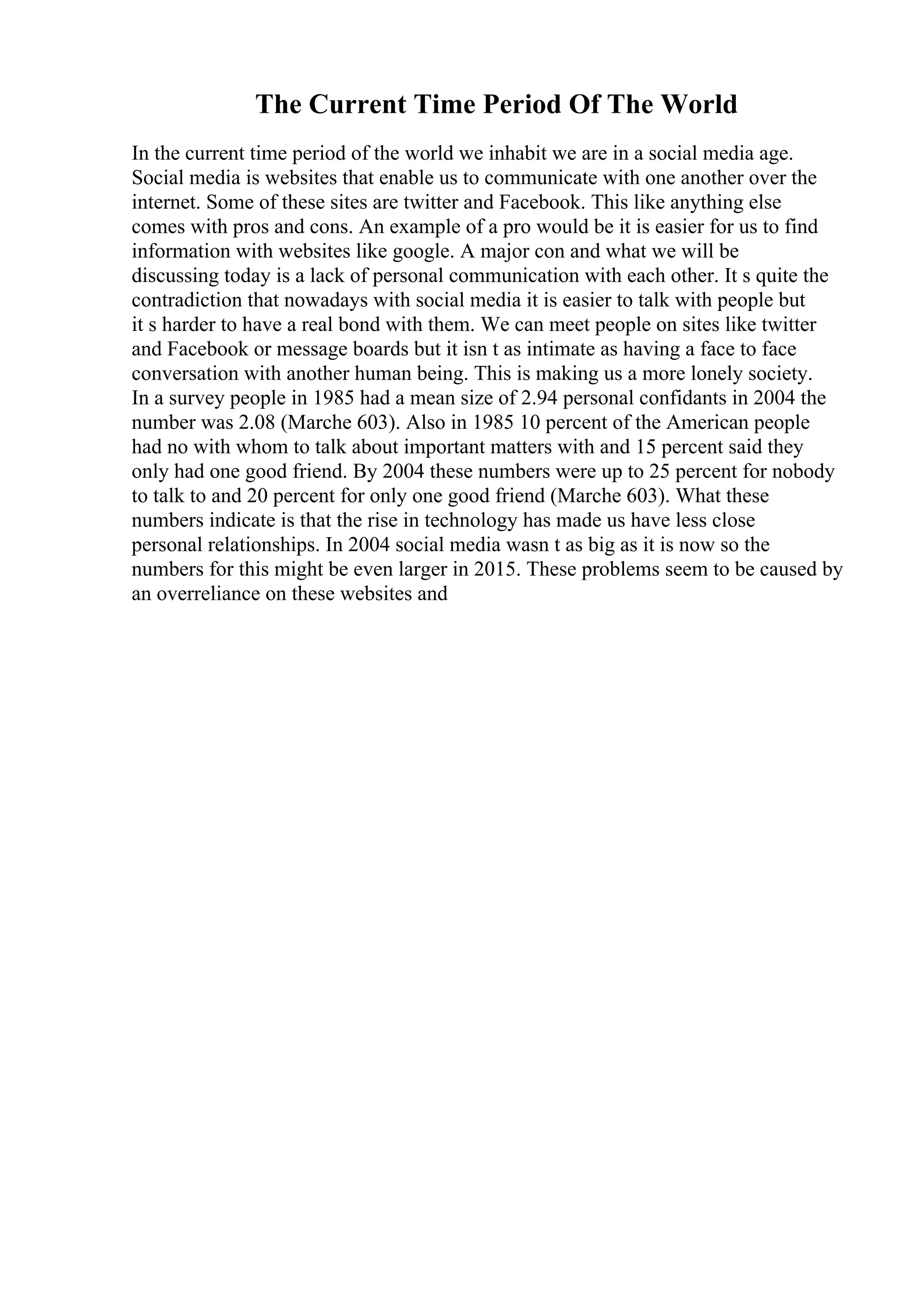 The Current Time Period Of The World
In the current time period of the world we inhabit we are in a social media age.
Social media is websites that enable us to communicate with one another over the
internet. Some of these sites are twitter and Facebook. This like anything else
comes with pros and cons. An example of a pro would be it is easier for us to find
information with websites like google. A major con and what we will be
discussing today is a lack of personal communication with each other. It s quite the
contradiction that nowadays with social media it is easier to talk with people but
it s harder to have a real bond with them. We can meet people on sites like twitter
and Facebook or message boards but it isn t as intimate as having a face to face
conversation with another human being. This is making us a more lonely society.
In a survey people in 1985 had a mean size of 2.94 personal confidants in 2004 the
number was 2.08 (Marche 603). Also in 1985 10 percent of the American people
had no with whom to talk about important matters with and 15 percent said they
only had one good friend. By 2004 these numbers were up to 25 percent for nobody
to talk to and 20 percent for only one good friend (Marche 603). What these
numbers indicate is that the rise in technology has made us have less close
personal relationships. In 2004 social media wasn t as big as it is now so the
numbers for this might be even larger in 2015. These problems seem to be caused by
an overreliance on these websites and
 