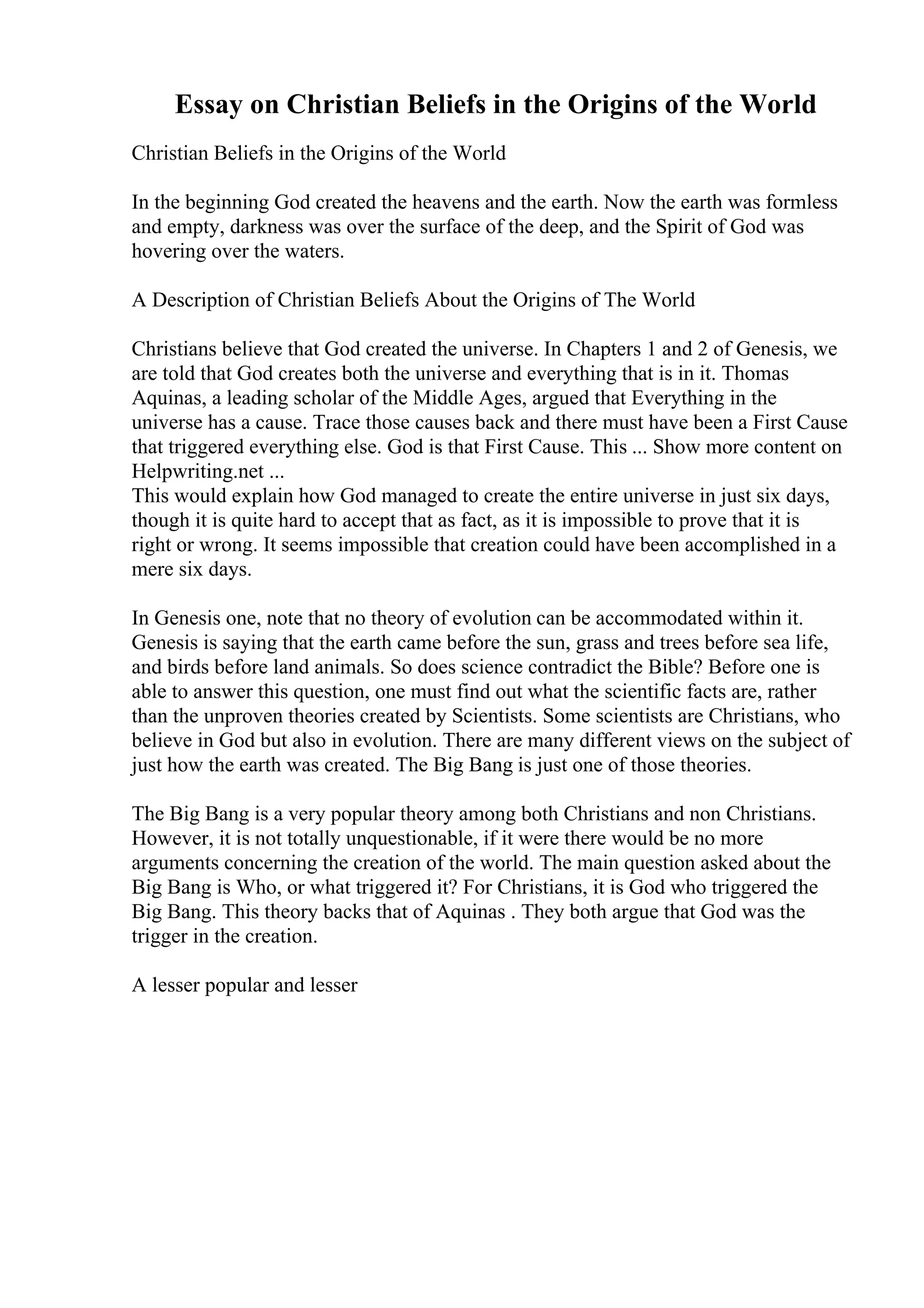 Essay on Christian Beliefs in the Origins of the World
Christian Beliefs in the Origins of the World
In the beginning God created the heavens and the earth. Now the earth was formless
and empty, darkness was over the surface of the deep, and the Spirit of God was
hovering over the waters.
A Description of Christian Beliefs About the Origins of The World
Christians believe that God created the universe. In Chapters 1 and 2 of Genesis, we
are told that God creates both the universe and everything that is in it. Thomas
Aquinas, a leading scholar of the Middle Ages, argued that Everything in the
universe has a cause. Trace those causes back and there must have been a First Cause
that triggered everything else. God is that First Cause. This ... Show more content on
Helpwriting.net ...
This would explain how God managed to create the entire universe in just six days,
though it is quite hard to accept that as fact, as it is impossible to prove that it is
right or wrong. It seems impossible that creation could have been accomplished in a
mere six days.
In Genesis one, note that no theory of evolution can be accommodated within it.
Genesis is saying that the earth came before the sun, grass and trees before sea life,
and birds before land animals. So does science contradict the Bible? Before one is
able to answer this question, one must find out what the scientific facts are, rather
than the unproven theories created by Scientists. Some scientists are Christians, who
believe in God but also in evolution. There are many different views on the subject of
just how the earth was created. The Big Bang is just one of those theories.
The Big Bang is a very popular theory among both Christians and non Christians.
However, it is not totally unquestionable, if it were there would be no more
arguments concerning the creation of the world. The main question asked about the
Big Bang is Who, or what triggered it? For Christians, it is God who triggered the
Big Bang. This theory backs that of Aquinas . They both argue that God was the
trigger in the creation.
A lesser popular and lesser
 