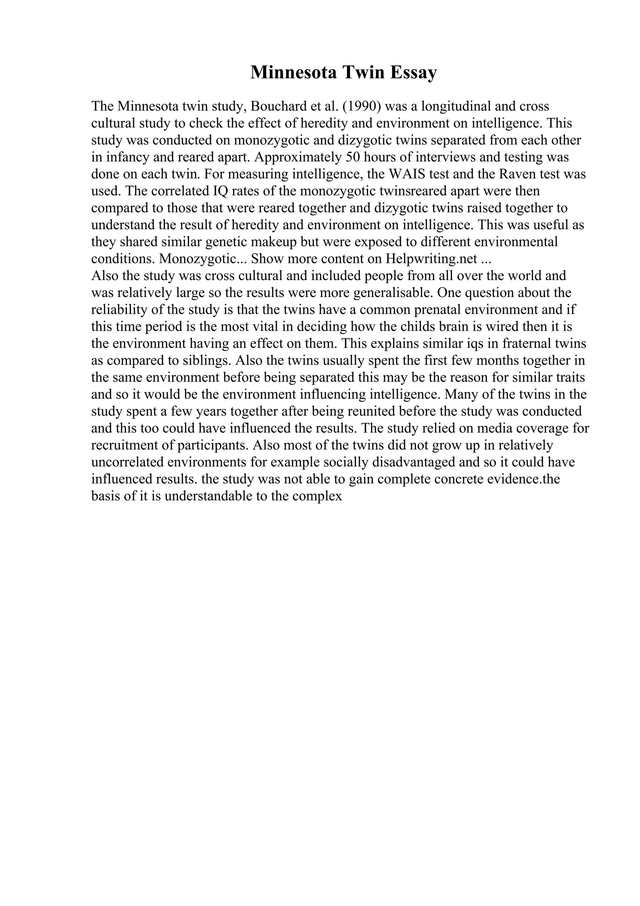 Minnesota Twin Essay
The Minnesota twin study, Bouchard et al. (1990) was a longitudinal and cross
cultural study to check the effect of heredity and environment on intelligence. This
study was conducted on monozygotic and dizygotic twins separated from each other
in infancy and reared apart. Approximately 50 hours of interviews and testing was
done on each twin. For measuring intelligence, the WAIS test and the Raven test was
used. The correlated IQ rates of the monozygotic twinsreared apart were then
compared to those that were reared together and dizygotic twins raised together to
understand the result of heredity and environment on intelligence. This was useful as
they shared similar genetic makeup but were exposed to different environmental
conditions. Monozygotic... Show more content on Helpwriting.net ...
Also the study was cross cultural and included people from all over the world and
was relatively large so the results were more generalisable. One question about the
reliability of the study is that the twins have a common prenatal environment and if
this time period is the most vital in deciding how the childs brain is wired then it is
the environment having an effect on them. This explains similar iqs in fraternal twins
as compared to siblings. Also the twins usually spent the first few months together in
the same environment before being separated this may be the reason for similar traits
and so it would be the environment influencing intelligence. Many of the twins in the
study spent a few years together after being reunited before the study was conducted
and this too could have influenced the results. The study relied on media coverage for
recruitment of participants. Also most of the twins did not grow up in relatively
uncorrelated environments for example socially disadvantaged and so it could have
influenced results. the study was not able to gain complete concrete evidence.the
basis of it is understandable to the complex
 