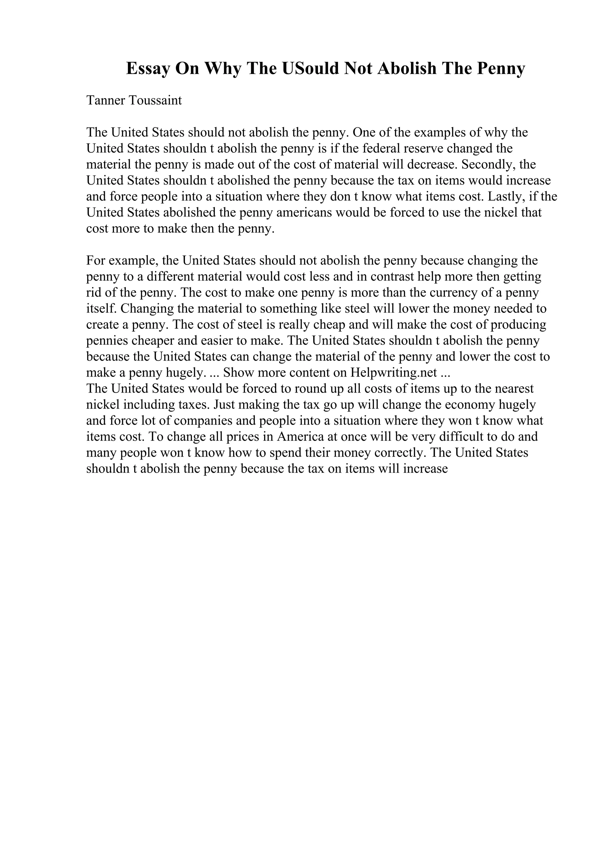 Essay On Why The USould Not Abolish The Penny
Tanner Toussaint
The United States should not abolish the penny. One of the examples of why the
United States shouldn t abolish the penny is if the federal reserve changed the
material the penny is made out of the cost of material will decrease. Secondly, the
United States shouldn t abolished the penny because the tax on items would increase
and force people into a situation where they don t know what items cost. Lastly, if the
United States abolished the penny americans would be forced to use the nickel that
cost more to make then the penny.
For example, the United States should not abolish the penny because changing the
penny to a different material would cost less and in contrast help more then getting
rid of the penny. The cost to make one penny is more than the currency of a penny
itself. Changing the material to something like steel will lower the money needed to
create a penny. The cost of steel is really cheap and will make the cost of producing
pennies cheaper and easier to make. The United States shouldn t abolish the penny
because the United States can change the material of the penny and lower the cost to
make a penny hugely. ... Show more content on Helpwriting.net ...
The United States would be forced to round up all costs of items up to the nearest
nickel including taxes. Just making the tax go up will change the economy hugely
and force lot of companies and people into a situation where they won t know what
items cost. To change all prices in America at once will be very difficult to do and
many people won t know how to spend their money correctly. The United States
shouldn t abolish the penny because the tax on items will increase
 