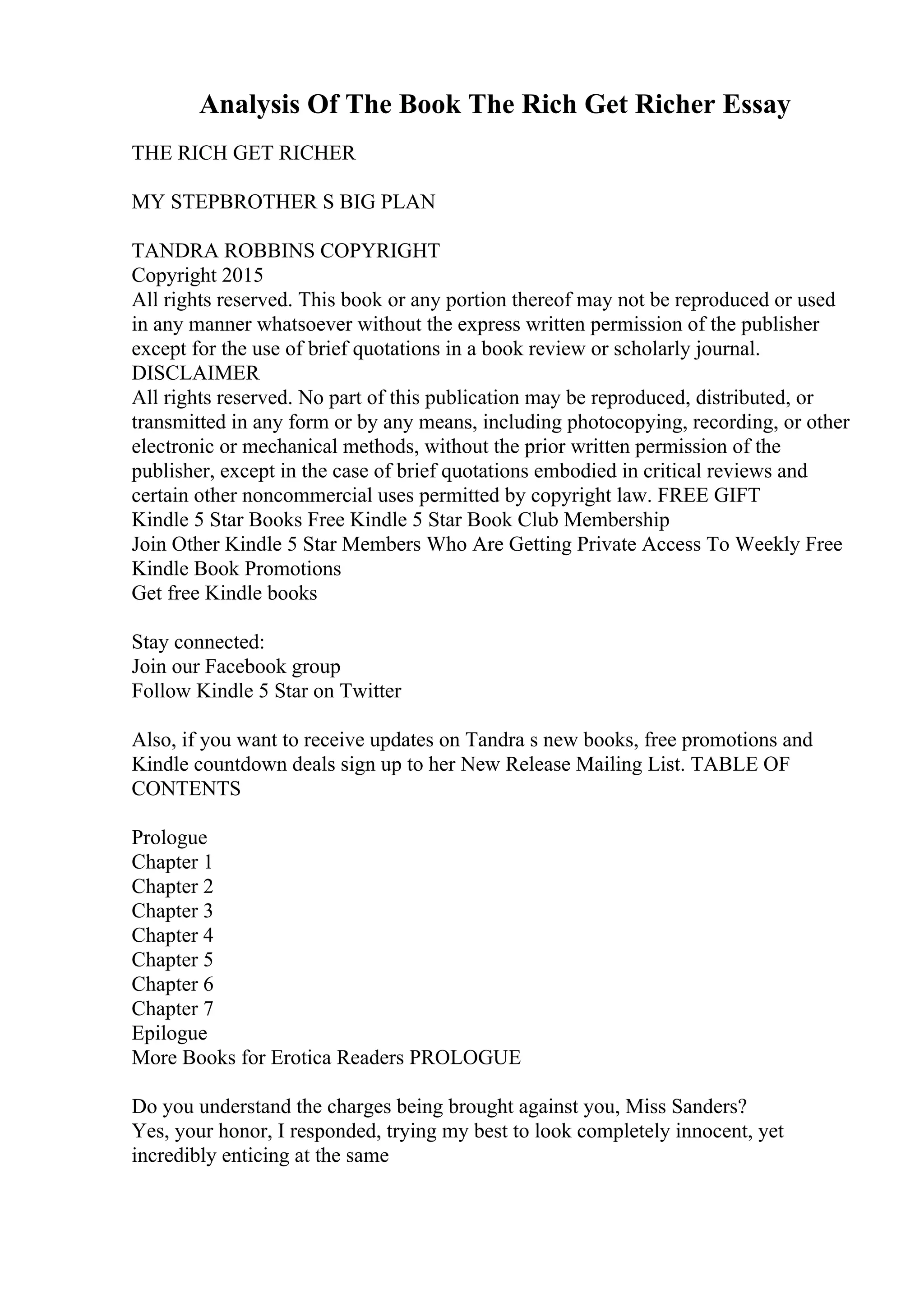 Analysis Of The Book The Rich Get Richer Essay
THE RICH GET RICHER
MY STEPBROTHER S BIG PLAN
TANDRA ROBBINS COPYRIGHT
Copyright 2015
All rights reserved. This book or any portion thereof may not be reproduced or used
in any manner whatsoever without the express written permission of the publisher
except for the use of brief quotations in a book review or scholarly journal.
DISCLAIMER
All rights reserved. No part of this publication may be reproduced, distributed, or
transmitted in any form or by any means, including photocopying, recording, or other
electronic or mechanical methods, without the prior written permission of the
publisher, except in the case of brief quotations embodied in critical reviews and
certain other noncommercial uses permitted by copyright law. FREE GIFT
Kindle 5 Star Books Free Kindle 5 Star Book Club Membership
Join Other Kindle 5 Star Members Who Are Getting Private Access To Weekly Free
Kindle Book Promotions
Get free Kindle books
Stay connected:
Join our Facebook group
Follow Kindle 5 Star on Twitter
Also, if you want to receive updates on Tandra s new books, free promotions and
Kindle countdown deals sign up to her New Release Mailing List. TABLE OF
CONTENTS
Prologue
Chapter 1
Chapter 2
Chapter 3
Chapter 4
Chapter 5
Chapter 6
Chapter 7
Epilogue
More Books for Erotica Readers PROLOGUE
Do you understand the charges being brought against you, Miss Sanders?
Yes, your honor, I responded, trying my best to look completely innocent, yet
incredibly enticing at the same
 