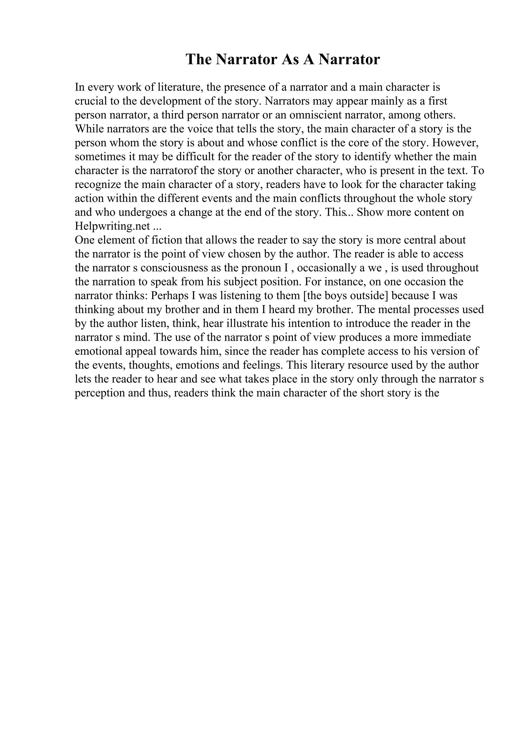 The Narrator As A Narrator
In every work of literature, the presence of a narrator and a main character is
crucial to the development of the story. Narrators may appear mainly as a first
person narrator, a third person narrator or an omniscient narrator, among others.
While narrators are the voice that tells the story, the main character of a story is the
person whom the story is about and whose conflict is the core of the story. However,
sometimes it may be difficult for the reader of the story to identify whether the main
character is the narratorof the story or another character, who is present in the text. To
recognize the main character of a story, readers have to look for the character taking
action within the different events and the main conflicts throughout the whole story
and who undergoes a change at the end of the story. This... Show more content on
Helpwriting.net ...
One element of fiction that allows the reader to say the story is more central about
the narrator is the point of view chosen by the author. The reader is able to access
the narrator s consciousness as the pronoun I , occasionally a we , is used throughout
the narration to speak from his subject position. For instance, on one occasion the
narrator thinks: Perhaps I was listening to them [the boys outside] because I was
thinking about my brother and in them I heard my brother. The mental processes used
by the author listen, think, hear illustrate his intention to introduce the reader in the
narrator s mind. The use of the narrator s point of view produces a more immediate
emotional appeal towards him, since the reader has complete access to his version of
the events, thoughts, emotions and feelings. This literary resource used by the author
lets the reader to hear and see what takes place in the story only through the narrator s
perception and thus, readers think the main character of the short story is the
 