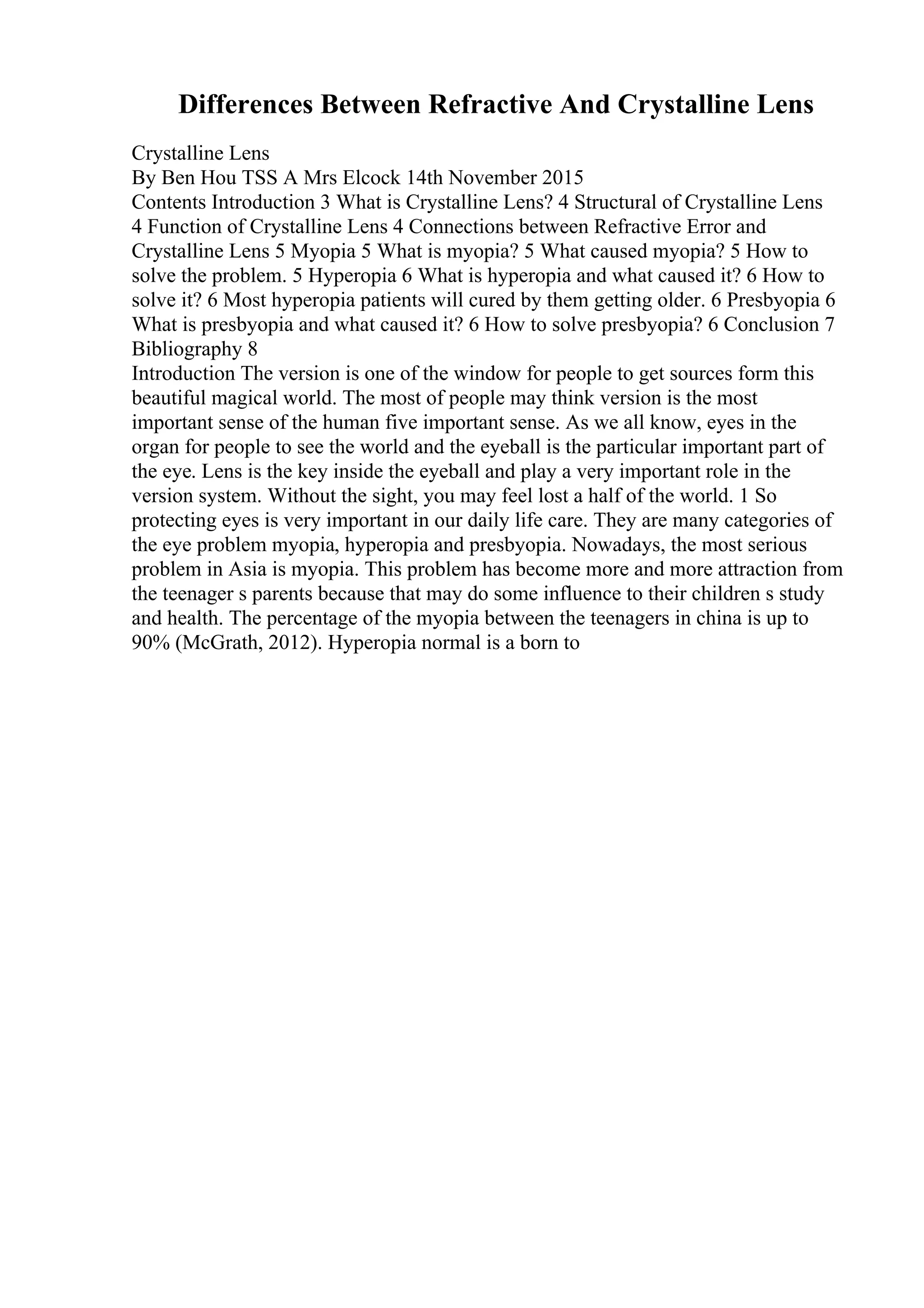 Differences Between Refractive And Crystalline Lens
Crystalline Lens
By Ben Hou TSS A Mrs Elcock 14th November 2015
Contents Introduction 3 What is Crystalline Lens? 4 Structural of Crystalline Lens
4 Function of Crystalline Lens 4 Connections between Refractive Error and
Crystalline Lens 5 Myopia 5 What is myopia? 5 What caused myopia? 5 How to
solve the problem. 5 Hyperopia 6 What is hyperopia and what caused it? 6 How to
solve it? 6 Most hyperopia patients will cured by them getting older. 6 Presbyopia 6
What is presbyopia and what caused it? 6 How to solve presbyopia? 6 Conclusion 7
Bibliography 8
Introduction The version is one of the window for people to get sources form this
beautiful magical world. The most of people may think version is the most
important sense of the human five important sense. As we all know, eyes in the
organ for people to see the world and the eyeball is the particular important part of
the eye. Lens is the key inside the eyeball and play a very important role in the
version system. Without the sight, you may feel lost a half of the world. 1 So
protecting eyes is very important in our daily life care. They are many categories of
the eye problem myopia, hyperopia and presbyopia. Nowadays, the most serious
problem in Asia is myopia. This problem has become more and more attraction from
the teenager s parents because that may do some influence to their children s study
and health. The percentage of the myopia between the teenagers in china is up to
90% (McGrath, 2012). Hyperopia normal is a born to
 