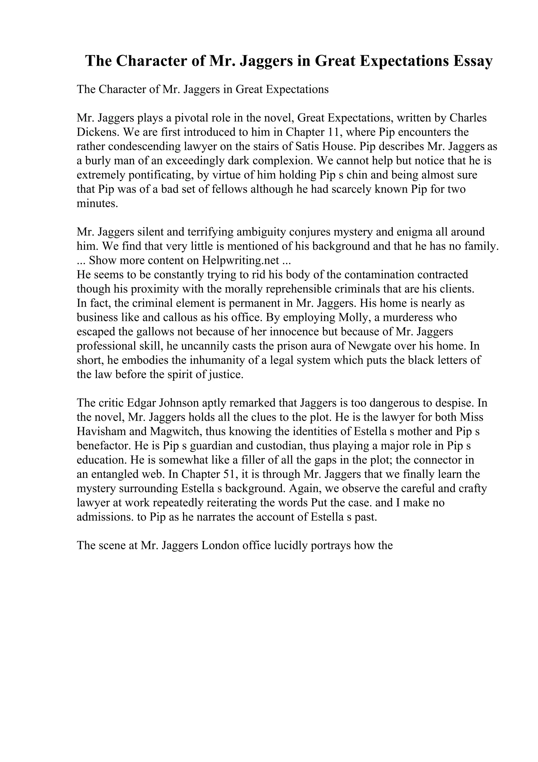 The Character of Mr. Jaggers in Great Expectations Essay
The Character of Mr. Jaggers in Great Expectations
Mr. Jaggers plays a pivotal role in the novel, Great Expectations, written by Charles
Dickens. We are first introduced to him in Chapter 11, where Pip encounters the
rather condescending lawyer on the stairs of Satis House. Pip describes Mr. Jaggers as
a burly man of an exceedingly dark complexion. We cannot help but notice that he is
extremely pontificating, by virtue of him holding Pip s chin and being almost sure
that Pip was of a bad set of fellows although he had scarcely known Pip for two
minutes.
Mr. Jaggers silent and terrifying ambiguity conjures mystery and enigma all around
him. We find that very little is mentioned of his background and that he has no family.
... Show more content on Helpwriting.net ...
He seems to be constantly trying to rid his body of the contamination contracted
though his proximity with the morally reprehensible criminals that are his clients.
In fact, the criminal element is permanent in Mr. Jaggers. His home is nearly as
business like and callous as his office. By employing Molly, a murderess who
escaped the gallows not because of her innocence but because of Mr. Jaggers
professional skill, he uncannily casts the prison aura of Newgate over his home. In
short, he embodies the inhumanity of a legal system which puts the black letters of
the law before the spirit of justice.
The critic Edgar Johnson aptly remarked that Jaggers is too dangerous to despise. In
the novel, Mr. Jaggers holds all the clues to the plot. He is the lawyer for both Miss
Havisham and Magwitch, thus knowing the identities of Estella s mother and Pip s
benefactor. He is Pip s guardian and custodian, thus playing a major role in Pip s
education. He is somewhat like a filler of all the gaps in the plot; the connector in
an entangled web. In Chapter 51, it is through Mr. Jaggers that we finally learn the
mystery surrounding Estella s background. Again, we observe the careful and crafty
lawyer at work repeatedly reiterating the words Put the case. and I make no
admissions. to Pip as he narrates the account of Estella s past.
The scene at Mr. Jaggers London office lucidly portrays how the
 
