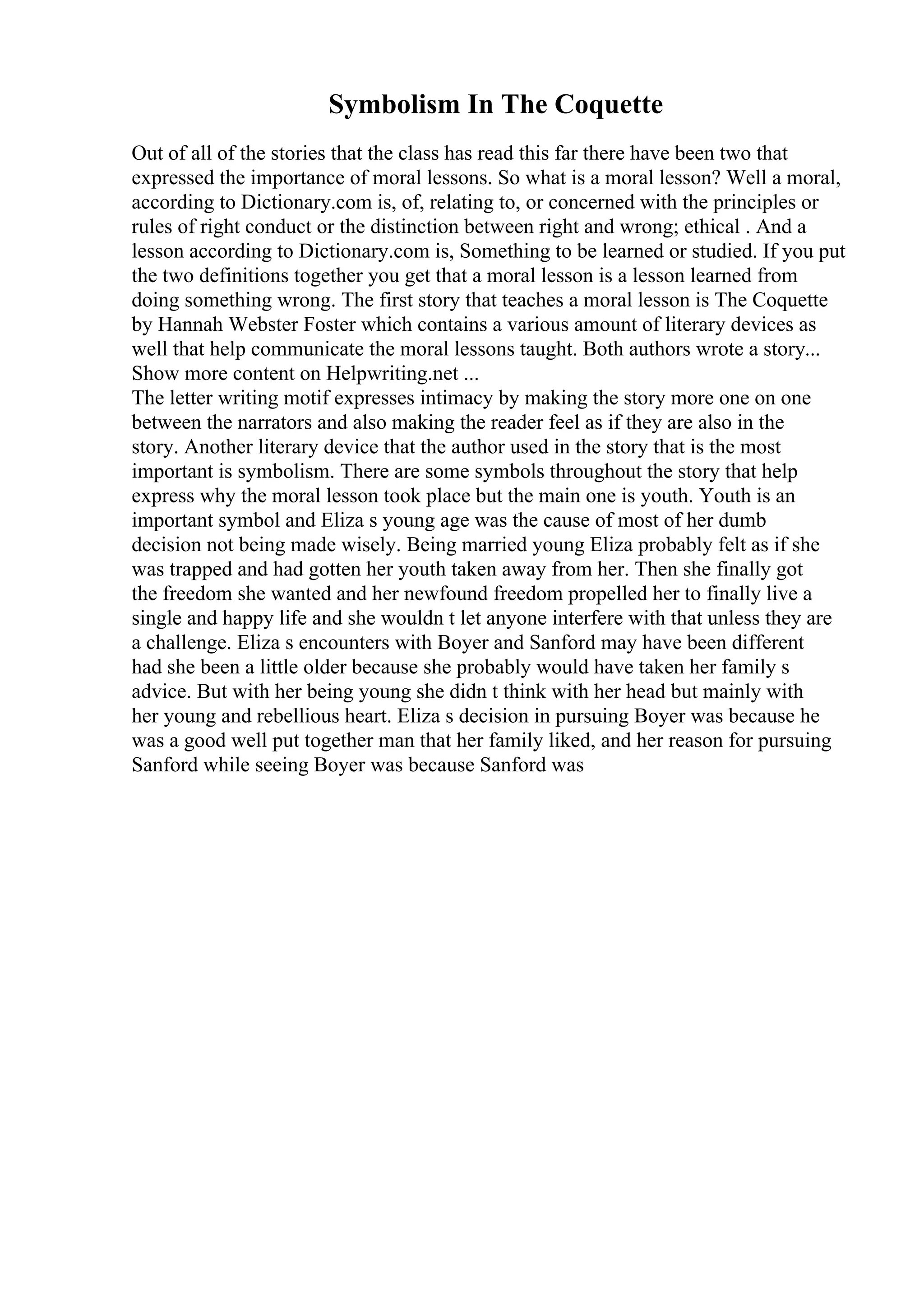 Symbolism In The Coquette
Out of all of the stories that the class has read this far there have been two that
expressed the importance of moral lessons. So what is a moral lesson? Well a moral,
according to Dictionary.com is, of, relating to, or concerned with the principles or
rules of right conduct or the distinction between right and wrong; ethical . And a
lesson according to Dictionary.com is, Something to be learned or studied. If you put
the two definitions together you get that a moral lesson is a lesson learned from
doing something wrong. The first story that teaches a moral lesson is The Coquette
by Hannah Webster Foster which contains a various amount of literary devices as
well that help communicate the moral lessons taught. Both authors wrote a story...
Show more content on Helpwriting.net ...
The letter writing motif expresses intimacy by making the story more one on one
between the narrators and also making the reader feel as if they are also in the
story. Another literary device that the author used in the story that is the most
important is symbolism. There are some symbols throughout the story that help
express why the moral lesson took place but the main one is youth. Youth is an
important symbol and Eliza s young age was the cause of most of her dumb
decision not being made wisely. Being married young Eliza probably felt as if she
was trapped and had gotten her youth taken away from her. Then she finally got
the freedom she wanted and her newfound freedom propelled her to finally live a
single and happy life and she wouldn t let anyone interfere with that unless they are
a challenge. Eliza s encounters with Boyer and Sanford may have been different
had she been a little older because she probably would have taken her family s
advice. But with her being young she didn t think with her head but mainly with
her young and rebellious heart. Eliza s decision in pursuing Boyer was because he
was a good well put together man that her family liked, and her reason for pursuing
Sanford while seeing Boyer was because Sanford was
 