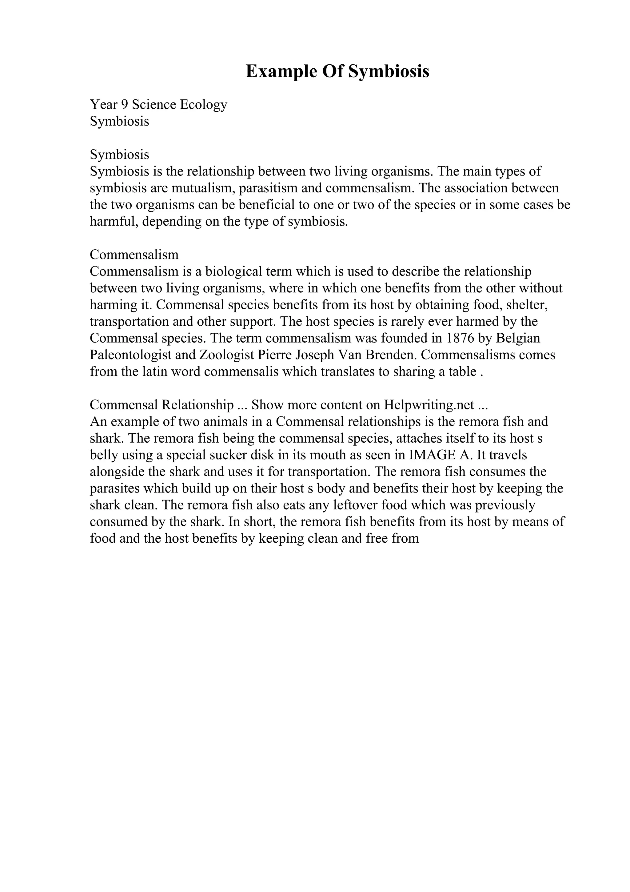 Example Of Symbiosis
Year 9 Science Ecology
Symbiosis
Symbiosis
Symbiosis is the relationship between two living organisms. The main types of
symbiosis are mutualism, parasitism and commensalism. The association between
the two organisms can be beneficial to one or two of the species or in some cases be
harmful, depending on the type of symbiosis.
Commensalism
Commensalism is a biological term which is used to describe the relationship
between two living organisms, where in which one benefits from the other without
harming it. Commensal species benefits from its host by obtaining food, shelter,
transportation and other support. The host species is rarely ever harmed by the
Commensal species. The term commensalism was founded in 1876 by Belgian
Paleontologist and Zoologist Pierre Joseph Van Brenden. Commensalisms comes
from the latin word commensalis which translates to sharing a table .
Commensal Relationship ... Show more content on Helpwriting.net ...
An example of two animals in a Commensal relationships is the remora fish and
shark. The remora fish being the commensal species, attaches itself to its host s
belly using a special sucker disk in its mouth as seen in IMAGE A. It travels
alongside the shark and uses it for transportation. The remora fish consumes the
parasites which build up on their host s body and benefits their host by keeping the
shark clean. The remora fish also eats any leftover food which was previously
consumed by the shark. In short, the remora fish benefits from its host by means of
food and the host benefits by keeping clean and free from
 