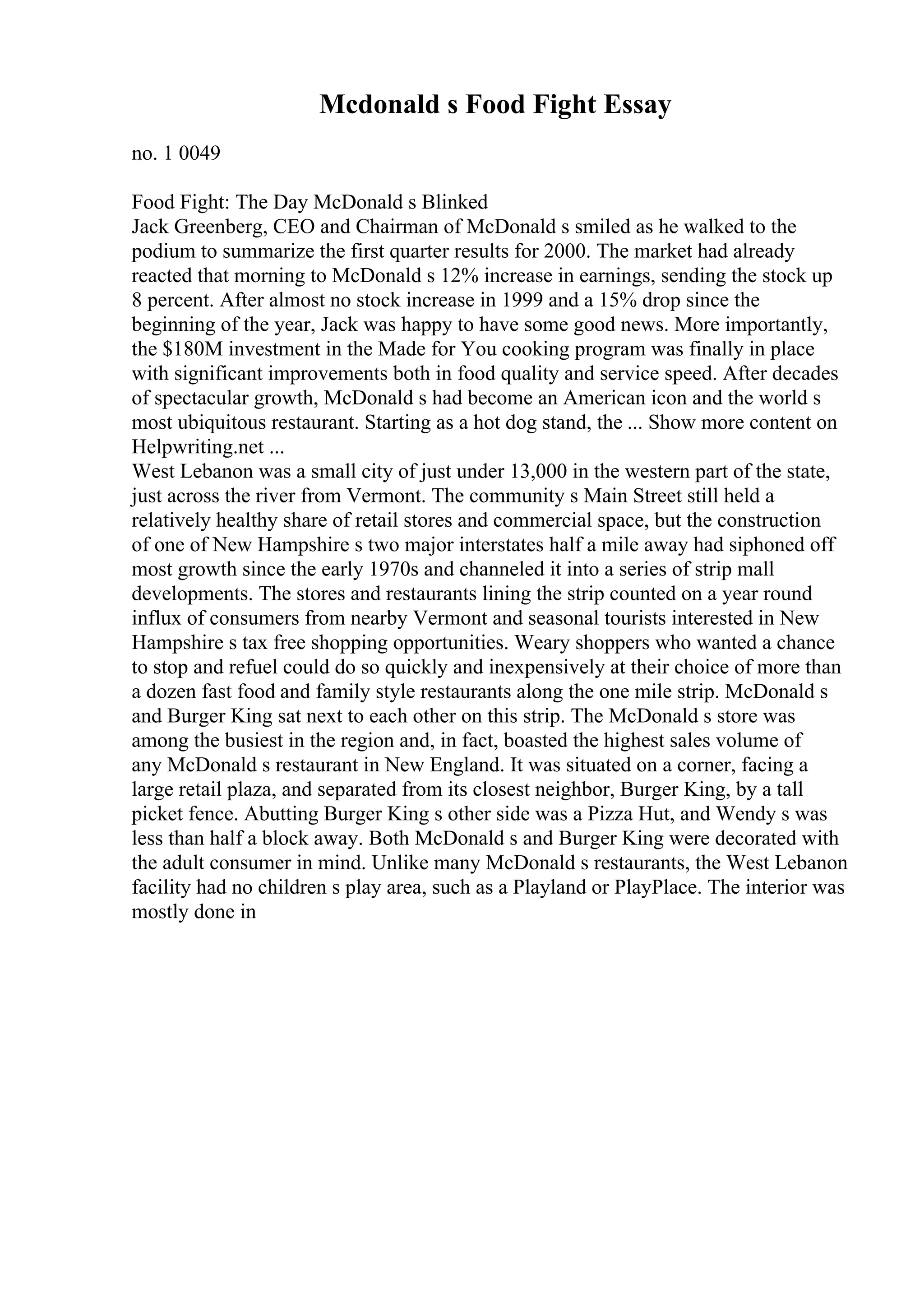 Mcdonald s Food Fight Essay
no. 1 0049
Food Fight: The Day McDonald s Blinked
Jack Greenberg, CEO and Chairman of McDonald s smiled as he walked to the
podium to summarize the first quarter results for 2000. The market had already
reacted that morning to McDonald s 12% increase in earnings, sending the stock up
8 percent. After almost no stock increase in 1999 and a 15% drop since the
beginning of the year, Jack was happy to have some good news. More importantly,
the $180M investment in the Made for You cooking program was finally in place
with significant improvements both in food quality and service speed. After decades
of spectacular growth, McDonald s had become an American icon and the world s
most ubiquitous restaurant. Starting as a hot dog stand, the ... Show more content on
Helpwriting.net ...
West Lebanon was a small city of just under 13,000 in the western part of the state,
just across the river from Vermont. The community s Main Street still held a
relatively healthy share of retail stores and commercial space, but the construction
of one of New Hampshire s two major interstates half a mile away had siphoned off
most growth since the early 1970s and channeled it into a series of strip mall
developments. The stores and restaurants lining the strip counted on a year round
influx of consumers from nearby Vermont and seasonal tourists interested in New
Hampshire s tax free shopping opportunities. Weary shoppers who wanted a chance
to stop and refuel could do so quickly and inexpensively at their choice of more than
a dozen fast food and family style restaurants along the one mile strip. McDonald s
and Burger King sat next to each other on this strip. The McDonald s store was
among the busiest in the region and, in fact, boasted the highest sales volume of
any McDonald s restaurant in New England. It was situated on a corner, facing a
large retail plaza, and separated from its closest neighbor, Burger King, by a tall
picket fence. Abutting Burger King s other side was a Pizza Hut, and Wendy s was
less than half a block away. Both McDonald s and Burger King were decorated with
the adult consumer in mind. Unlike many McDonald s restaurants, the West Lebanon
facility had no children s play area, such as a Playland or PlayPlace. The interior was
mostly done in
 