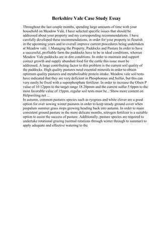 Berkshire Vale Case Study Essay
Throughout the last couple months, spending large amounts of time with your
household on Meadow Vale, I have selected specific issues that should be
addressed about your property and my corresponding recommendations. I have
carefully developed these recommendations, in order for your property to flourish
in the upcoming years and to overall improve current procedures being undertaken
at Meadow vale. 1.Managing the Property, Paddocks and Pasture In order to have
a successful, profitable farm the paddocks have to be in ideal conditions, whereas
Meadow Vale paddocks are in dire conditions. In order to maintain and support
correct growth and supply abundant food for the cattle this issue must be
addressed. A large contributing factor to this problem is the current soil quality of
the paddocks. High quality pastures need essential minerals in order to obtain
optimum quality pastures and metabolisable protein intake. Meadow vale soil tests
have indicated that they are very deficient in Phosphorous and Sulfur, but this can
very easily be fixed with a superphosphate fertilizer. In order to increase the Olsen P
value of 10 12ppm to the target range 18 20pmm and the current sulfur 5 6ppm to the
most favorable value of 15ppm, regular soil tests must be... Show more content on
Helpwriting.net ...
In autumn, common pastures species such as ryegrass and white clover are a good
option for over sowing winter pastures in order to keep steady ground cover when
paspalum summer grass stops growing heading back into autumn. In order to main
consistent ground pasture in the more delicate months, nitrogen fertilizer is a suitable
option to assist the success of pasture. Additionally, pasture species are required to
undertake rotational grazing (normal rotations through winter through to summer) to
apply adequate and effective watering to the
 
