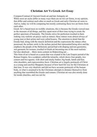 Christian Art Vs Greek Art Essay
Compare/Contrast of Ancient Greek art and late Antiquity art
While most art styles differ in many ways there are no two art forms, in my opinion,
that differ and contrast each other as much as Greek and early Christian art seem to.
And so, today we will be comparing but mostly contrasting these two art forms from
each other.
Greek Art is based most on worldly situations, this is because the Greeks viewed man
as the measure of all things, and they spent most of their time trying to create the
perfect specimen of humanity. The Greeks strive for perfection resulted in them
making very realistic art pieces such as statues; these statues were almost always of
young men at their prime and were called kouros. The attention to detail that the
Greeks had, along with the muscle definition and the expressions the statues often
possessed, the archaic smile in the archaic period that represented being alive and the
emphasis the people of the Hellenistic period had with draping and non geometric,
wet garments for women, resulted in Greek art becoming one of the most realistic
but also idealized ... Show more content on Helpwriting.net ...
This form of art is based on a canon that was created in the Late Empire period of the
Roman Empire, for a sculpture called the tetrarchs, which shows four people, two
ceasers and two agustie, with short and stocky bodies, big heads, hands and feet,
slim shoulders, and expressionless faces. Christian art is largely portrayals of Christ
as a young and carefree Sheppard, because of how hard life was for the Christians at
that time. It was very idealistic and did not have accurate portrayals of the human
body, in what is assumed to be the Christians attempts to distance themselves from
anything that resembled the Greeks and romans. Christian art was also mostly done
for inside churches, and was not for
 