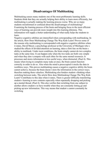 Disadvantages Of Multitasking
Multitasking causes many students one of the most problematic learning skills.
Students think that they are actually helping their ability to learn more efficiently, but
multitasking is actually making the learning process worse. Why are so many
students misinformed or confused about the disadvantages of multitasking?
Examining the learning process of the brain and bringing focus to the most efficient
ways of learning can provide more insight into this learning dilemma. This
information will supply a better understanding of what really helps the students to
learn.
Negative cognitive abilities are intensified when corresponding with multitasking. In
the article, How Does Multitasking Change The Way Kids Learn? Proves some of
the reasons why multitasking is corresponded with negative cognitive abilities when
it states, David Meyer, a psychology professor at the University of Michigan who s
studied the effects of divided attention on learning, takes a firm line on the brain s
ability to multitask: Under most conditions, the brain simply cannot do two complex
tasks at the same time. It can happen only when the two tasks are both very simple
and when they don t compete with each other for the same mental resources. It
processes and stores information in less useful ways, when distracted. (Paul 4). This
means when trying to complete many tasks at once, the brain cannot function
correctly in order to do so. Also when the mind is preoccupied it stocks the data in
worthless ways. This proves multitasking causes a negative cognitive ability the brain
cannot achieve, because the brain doesn t store the information in the correct ways;
therefore making them valueless. Multitasking also hinders student s thinking when
switching between tasks. The article How does Multitasking Change The Way Kids
Learn? Contributes to this idea when it states, There is greater difficulty transferring
student s learning to new contents especially when repeatedly dropping and picking
up a mental thread. (Paul 4). This also verifies that switching from one subject to
another allows student s to have trouble when they are constantly letting go and
picking up new information. This way means that student s cannot constantly be
switching
 