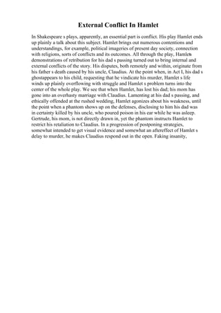 External Conflict In Hamlet
In Shakespeare s plays, apparently, an essential part is conflict. His play Hamlet ends
up plainly a talk about this subject. Hamlet brings out numerous contentions and
understandings, for example, political imageries of present day society, connection
with religions, sorts of conflicts and its outcomes. All through the play, Hamlets
demonstrations of retribution for his dad s passing turned out to bring internal and
external conflicts of the story. His disputes, both remotely and within, originate from
his father s death caused by his uncle, Claudius. At the point when, in Act I, his dad s
ghostappears to his child, requesting that he vindicate his murder, Hamlet s life
winds up plainly overflowing with struggle and Hamlet s problem turns into the
center of the whole play. We see that when Hamlet, has lost his dad; his mom has
gone into an overhasty marriage with Claudius. Lamenting at his dad s passing, and
ethically offended at the rushed wedding, Hamlet agonizes about his weakness, until
the point when a phantom shows up on the defenses, disclosing to him his dad was
in certainty killed by his uncle, who poured poison in his ear while he was asleep.
Gertrude, his mom, is not directly drawn in, yet the phantom instructs Hamlet to
restrict his retaliation to Claudius. In a progression of postponing strategies,
somewhat intended to get visual evidence and somewhat an aftereffect of Hamlet s
delay to murder, he makes Claudius respond out in the open. Faking insanity,
 