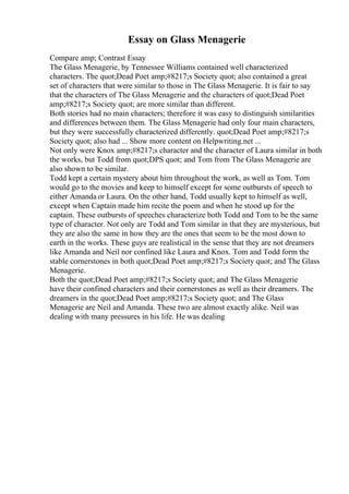 Essay on Glass Menagerie
Compare amp; Contrast Essay
The Glass Menagerie, by Tennessee Williams contained well characterized
characters. The quot;Dead Poet amp;#8217;s Society quot; also contained a great
set of characters that were similar to those in The Glass Menagerie. It is fair to say
that the characters of The Glass Menagerie and the characters of quot;Dead Poet
amp;#8217;s Society quot; are more similar than different.
Both stories had no main characters; therefore it was easy to distinguish similarities
and differences between them. The Glass Menagerie had only four main characters,
but they were successfully characterized differently. quot;Dead Poet amp;#8217;s
Society quot; also had ... Show more content on Helpwriting.net ...
Not only were Knox amp;#8217;s character and the character of Laura similar in both
the works, but Todd from quot;DPS quot; and Tom from The Glass Menagerie are
also shown to be similar.
Todd kept a certain mystery about him throughout the work, as well as Tom. Tom
would go to the movies and keep to himself except for some outbursts of speech to
either Amanda or Laura. On the other hand, Todd usually kept to himself as well,
except when Captain made him recite the poem and when he stood up for the
captain. These outbursts of speeches characterize both Todd and Tom to be the same
type of character. Not only are Todd and Tom similar in that they are mysterious, but
they are also the same in how they are the ones that seem to be the most down to
earth in the works. These guys are realistical in the sense that they are not dreamers
like Amanda and Neil nor confined like Laura and Knox. Tom and Todd form the
stable cornerstones in both quot;Dead Poet amp;#8217;s Society quot; and The Glass
Menagerie.
Both the quot;Dead Poet amp;#8217;s Society quot; and The Glass Menagerie
have their confined characters and their cornerstones as well as their dreamers. The
dreamers in the quot;Dead Poet amp;#8217;s Society quot; and The Glass
Menagerie are Neil and Amanda. These two are almost exactly alike. Neil was
dealing with many pressures in his life. He was dealing
 