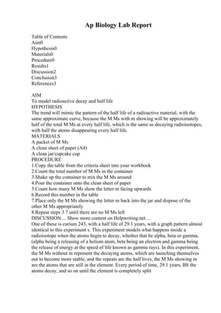 Ap Biology Lab Report
Table of Contents
Aim0
Hypothesis0
Materials0
Procedure0
Results1
Discussion2
Conclusion3
References3
AIM
To model radioactive decay and half life
HYPOTHESIS
The trend will mimic the pattern of the half life of a radioactive material, with the
same approximate curve, because the M Ms with m showing will be approximately
half of the total M Ms at every half life, which is the same as decaying radioisotopes,
with half the atoms disappearing every half life.
MATERIALS
A packet of M Ms
A clean sheet of paper (A4)
A clean jar/cupcake cup
PROCEDURE
1.Copy the table from the criteria sheet into your workbook
2.Count the total number of M Ms in the container
3.Shake up the container to mix the M Ms around
4.Pour the container onto the clean sheet of paper
5.Count how many M Ms show the letter m facing upwards
6.Record this number in the table
7.Place only the M Ms showing the letter m back into the jar and dispose of the
other M Ms appropriately
8.Repeat steps 3 7 until there are no M Ms left
DISCUSSION ... Show more content on Helpwriting.net ...
One of these is curium 243, with a half life of 29.1 years, with a graph pattern almost
identical to this experiment s. This experiment models what happens inside a
radioisotope when the atoms begin to decay, whether that be alpha, beta or gamma,
(alpha being a releasing of a helium atom, beta being an electron and gamma being
the release of energy at the speed of life known as gamma rays). In this experiment,
the M Ms without m represent the decaying atoms, which are launching themselves
out to become more stable, and the repeats are the half lives, the M Ms showing m
are the atoms that are still in the element. Every period of time, 29.1 years, ВЅ the
atoms decay, and so on until the element is completely split
 