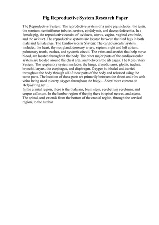 Pig Reproductive System Research Paper
The Reproductive System: The reproductive system of a male pig includes: the testis,
the scrotum, seminiferous tubules, urethra, epididymis, and ductus deferentia. In a
female pig, the reproductive consist of: oviducts, uterus, vagina, vaginal vestibule,
and the oviduct. The reproductive systems are located between the hind legs in both
male and female pigs. The Cardiovascular System: The cardiovascular system
includes: the heart, thymus gland, coronary artery, septum, right and left atrium,
pulmonary trunk, trachea, and systemic circuit. The veins and arteries that help move
blood, are located throughout the body. The other major parts of the cardiovascular
system are located around the chest area, and between the rib cages. The Respiratory
System: The respiratory system includes: the lungs, alveoli, nares, glottis, trachea,
bronchi, larynx, the esophagus, and diaphragm. Oxygen is inhaled and carried
throughout the body through all of these parts of the body and released using the
same parts. The location of these parts are primarily between the throat and ribs with
veins being used to carry oxygen throughout the body.... Show more content on
Helpwriting.net ...
In the cranial region, there is the thalamus, brain stem, cerebellum cerebrum, and
corpus callosum. In the lumbar region of the pig there is spinal nerves, and axons.
The spinal cord extends from the bottom of the cranial region, through the cervical
region, to the lumbar
 