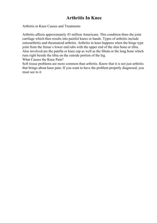 Arthritis In Knee
Arthritis in Knee Causes and Treatments
Arthritis affects approximately 43 million Americans. This condition thins the joint
cartilage which then results into painful knees or hands. Types of arthritis include
osteoarthritis and rheumatoid arthritis. Arthritis in knee happens when the hinge type
joint from the femur s lower end rubs with the upper end of the shin bone or tibia.
Also involved are the patella or knee cap as well as the fibula or the long bone which
runs right beside the tibia on the outside portion of the leg.
What Causes the Knee Pain?
Soft tissue problems are more common than arthritis. Know that it is not just arthritis
that brings about knee pain. If you want to have the problem properly diagnosed, you
must see to it
 