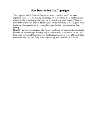 How Does Faden Use Copyright
The copyright on Eric Faden is fair use because it s used to teach kids about
copyright laws. He is not making any money off of the remix. He is not looking in
making profit, he is simply educating. He borrowed very small pieces of Disney
films to transform into a remix. He also cited all the movies he took, and gave credit
to disney. Some people say it s copyrightbecause he didn t get permission from
Disney.
He didn t use their work excessively, he only used what he was using to educate the
viewers. He didn t change any clips he just made a remix out of them. He not only
took small portions of the movies, but he also taught us about copyright which helps
educate us a lot. Another thing is the commentary, their words have different
 