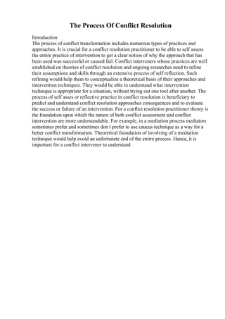 The Process Of Conflict Resolution
Introduction
The process of conflict transformation includes numerous types of practices and
approaches. It is crucial for a conflict resolution practitioner to be able to self assess
the entire practice of intervention to get a clear notion of why the approach that has
been used was successful or caused fail. Conflict interveners whose practices are well
established on theories of conflict resolution and ongoing researches need to refine
their assumptions and skills through an extensive process of self reflection. Such
refining would help them to conceptualize a theoretical basis of their approaches and
intervention techniques. They would be able to understand what intervention
technique is appropriate for a situation, without trying out one tool after another. The
process of self asses or reflective practice in conflict resolution is beneficiary to
predict and understand conflict resolution approaches consequences and to evaluate
the success or failure of an intervention. For a conflict resolution practitioner theory is
the foundation upon which the nature of both conflict assessment and conflict
intervention are more understandable. For example, in a mediation process mediators
sometimes prefer and sometimes don t prefer to use caucus technique as a way for a
better conflict transformation. Theoretical foundation of involving of a mediation
technique would help avoid an unfortunate end of the entire process. Hence, it is
important for a conflict intervener to understand
 