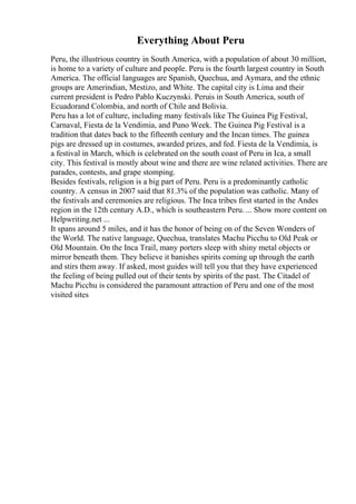 Everything About Peru
Peru, the illustrious country in South America, with a population of about 30 million,
is home to a variety of culture and people. Peru is the fourth largest country in South
America. The official languages are Spanish, Quechua, and Aymara, and the ethnic
groups are Amerindian, Mestizo, and White. The capital city is Lima and their
current president is Pedro Pablo Kuczynski. Peruis in South America, south of
Ecuadorand Colombia, and north of Chile and Bolivia.
Peru has a lot of culture, including many festivals like The Guinea Pig Festival,
Carnaval, Fiesta de la Vendimia, and Puno Week. The Guinea Pig Festival is a
tradition that dates back to the fifteenth century and the Incan times. The guinea
pigs are dressed up in costumes, awarded prizes, and fed. Fiesta de la Vendimia, is
a festival in March, which is celebrated on the south coast of Peru in Ica, a small
city. This festival is mostly about wine and there are wine related activities. There are
parades, contests, and grape stomping.
Besides festivals, religion is a big part of Peru. Peru is a predominantly catholic
country. A census in 2007 said that 81.3% of the population was catholic. Many of
the festivals and ceremonies are religious. The Inca tribes first started in the Andes
region in the 12th century A.D., which is southeastern Peru. ... Show more content on
Helpwriting.net ...
It spans around 5 miles, and it has the honor of being on of the Seven Wonders of
the World. The native language, Quechua, translates Machu Picchu to Old Peak or
Old Mountain. On the Inca Trail, many porters sleep with shiny metal objects or
mirror beneath them. They believe it banishes spirits coming up through the earth
and stirs them away. If asked, most guides will tell you that they have experienced
the feeling of being pulled out of their tents by spirits of the past. The Citadel of
Machu Picchu is considered the paramount attraction of Peru and one of the most
visited sites
 