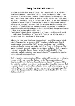 Essay On Bank Of America
In the SWOT analysis for Bank of America one I performed a SWOT analysis for
the Bank of America. I assumed the role of a mutual fund manager work for First
Investment Inc Investment Inc. With the information I gathered in part one of my
paper I made the decision to invest in Bank of America. In part two of these papers I
will further explain why I chose to invest in Bank of America. This paper will address
the financial health of Bank of America by reviewing the banks income statement,
balance sheet, and cash flow (MGT/521 course syllabus). I will also analyze Bank
of America s financial health and compare it against another bank. After I do the
comparison I will compare Bank of America technological advantages, or address any
... Show more content on Helpwriting.net ...
Clearly Kenneth Lewis did do his homework on Countrywide Financial. Kenneth
Lewis knew the financial state of Countrywide Financial and failed to relay the
messages to the other stakeholder in the company.
If I were put in the same situation as Kenneth Lewis I would hire someone who is
knowledgeable on how to conduct a SWOT on a business before a purchase. I
would share the outcome of the SWOT with the stakeholders and I would hire
someone to do a background and market analysis on Countrywide Financial. The
reason the stock is tanking is because the market does not believe Bank of America
s assets are worth what they say they are worth (Henry Blodget 2011). First
Investment Inc believes that the main reason is Bank of America s failed to do the
proper outlook investment analyses.
Bank of America s management should have conducted future analyses on where the
business is today and where what the future holds. The managers at Bank of
America should review the banks financial situation. Bank of America should have
first looked at what their competitors were doing and the state of the economy. Bank
of America should have should have taken the time to analyze the mortgage and real
estate brokers, by not analyze the mortgage and real estate brokers people purchase
property that they couldn t afford. The price of houses declined in 2006 this caused
the houses that were
 