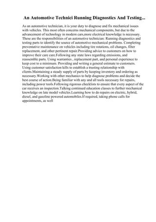 An Automotive Technici Running Diagnostics And Testing...
As an automotive technician, it is your duty to diagnose and fix mechanical issues
with vehicles. This most often concerns mechanical components, but due to the
advancement of technology in modern cars,more electrical knowledge is necessary.
These are the responsibilities of an automotive technician: Running diagnostics and
testing parts to identify the source of automotive mechanical problems. Completing
preventative maintenance on vehicles including tire rotations, oil changes, filter
replacement, and other pertinent repair.Providing advice to customers on how to
improve their care care.Following any state laws regarding emissions, and
reassemble parts. Using warranties , replacement part, and personal experience to
keep cost to a minimum. Providing and writing a general estimate to customers.
Using customer satisfaction kills to establish a trusting relationship with
clients.Maintaining a steady supply of parts by keeping inventory and ordering as
necessary.Working with other mechanics to help diagnose problems and decide the
best course of action.Being familiar with any and all tools necessary for repairs,
including power tools.Following rigorous checklists to ensure that every aspect of the
car receives an inspection.Talking continued education classes to further mechanical
knowledge on late model vehicles.Learning how to do repairs on electric, hybrid,
diesel, and gasoline powered automobiles.If required, taking phone calls for
appointments, as well
 