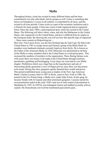 Mafia
Throughout history, crime has existed in many different forms and has been
committed by not only individuals, but by groups as well. Crime is something that
knows no boundaries; it exists in all cultures, is committed by all races, and has
existed in all time periods. Crime exists as a part of the economic institution and is
a lifestyle for many people. Crime also exists in both organized and un organized
forms. Since the early 1900 s, quot;organized quot; crime has existed in the United
States. The following will show where, when, and why the Mafiacame to the United
States, who organized it in the United States, and how it differed from its origins in
the European mafia. By showing this you will see how this specific type of organized
... Show more content on Helpwriting.net ...
Don Vito, Vito Cascio Ferro, was the first SicilianCapo de Tutti Capi. He fled to the
United States in 1901 to escape arrest and formed a group of the Black Hand. Its
members were hardened criminals currently fugitives from Sicily. He is known as
the Father of the American Mafia. In 1924, Mussolini was determined to rid Italy
of the Mafia so many members fled to the United States to avoid persecution . This
increased the numbers of members in the organization. These fleeing Italians were
well aware there was money to be made in the United States through extortion,
prostitution, gambling and bootlegging. Every large city soon had its own Mafia
chapter. Prohibition which was a legal ban on the manufacturer and sale of
intoxicating drinks generated a wave of illegal activity since there was big money
to be made. During this time, gangsters openly flaunted their wealth and power.
This period established many young men as leaders in the New Age American
Mafia. Charles Luciano, born in 1897 in Sicily, came to New York in 1906. He
trained in the Five Points Gang, a Mafia crew, under John Torrio. In this gang, he
became friends with Al Capone and other prominent gangsters. Luciano started his
own prostitution racket in the early 1920 s and was in total control of prostitution in
Manhattan by 1925. In 1929 he was kidnapped, beaten and stabbed severally with an
icepick. He miraculously survived but maintained quot;omerta quot;,
 