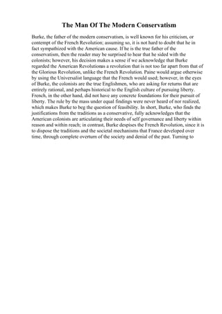 The Man Of The Modern Conservatism
Burke, the father of the modern conservatism, is well known for his criticism, or
contempt of the French Revolution; assuming so, it is not hard to doubt that he in
fact sympathized with the American cause. If he is the true father of the
conservatism, then the reader may be surprised to hear that he sided with the
colonists; however, his decision makes a sense if we acknowledge that Burke
regarded the American Revolutionas a revolution that is not too far apart from that of
the Glorious Revolution, unlike the French Revolution. Paine would argue otherwise
by using the Universalist language that the French would used; however, in the eyes
of Burke, the colonists are the true Englishmen, who are asking for returns that are
entirely rational, and perhaps historical to the English culture of pursuing liberty.
French, in the other hand, did not have any concrete foundations for their pursuit of
liberty. The rule by the mass under equal findings were never heard of nor realized,
which makes Burke to beg the question of feasibility. In short, Burke, who finds the
justifications from the traditions as a conservative, fully acknowledges that the
American colonists are articulating their needs of self governance and liberty within
reason and within reach; in contrast, Burke despises the French Revolution, since it is
to dispose the traditions and the societal mechanisms that France developed over
time, through complete overturn of the society and denial of the past. Turning to
 