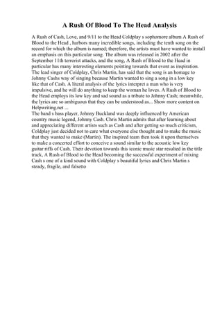 A Rush Of Blood To The Head Analysis
A Rush of Cash, Love, and 9/11 to the Head Coldplay s sophomore album A Rush of
Blood to the Head , harbors many incredible songs, including the tenth song on the
record for which the album is named; therefore, the artists must have wanted to install
an emphasis on this particular song. The album was released in 2002 after the
September 11th terrorist attacks, and the song, A Rush of Blood to the Head in
particular has many interesting elements pointing towards that event as inspiration.
The lead singer of Coldplay, Chris Martin, has said that the song is an homage to
Johnny Cashs way of singing because Martin wanted to sing a song in a low key
like that of Cash. A literal analysis of the lyrics interpret a man who is very
impulsive, and he will do anything to keep the woman he loves. A Rush of Blood to
the Head employs its low key and sad sound as a tribute to Johnny Cash; meanwhile,
the lyrics are so ambiguous that they can be understood as... Show more content on
Helpwriting.net ...
The band s bass player, Johnny Buckland was deeply influenced by American
country music legend, Johnny Cash. Chris Martin admits that after learning about
and appreciating different artists such as Cash and after getting so much criticism,
Coldplay just decided not to care what everyone else thought and to make the music
that they wanted to make (Martin). The inspired team then took it upon themselves
to make a concerted effort to conceive a sound similar to the acoustic low key
guitar riffs of Cash. Their devotion towards this iconic music star resulted in the title
track, A Rush of Blood to the Head becoming the successful experiment of mixing
Cash s one of a kind sound with Coldplay s beautiful lyrics and Chris Martin s
steady, fragile, and falsetto
 