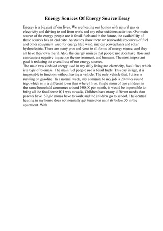Energy Sources Of Energy Source Essay
Energy is a big part of our lives. We are heating our homes with natural gas or
electricity and driving to and from work and any other outdoors activities. Our main
source of the energy people use is fossil fuels and in the future, the availability of
those sources has an end date. As studies show there are renewable resources of fuel
and other equipment used for energy like wind, nuclear powerplants and solar
hydroelectric. There are many pros and cons to all forms of energy source, and they
all have their own merit. Also, the energy sources that people use does have floss and
can cause a negative impact on the environment, and humans. The most important
goal is reducing the overall use of our energy sources.
The main two kinds of energy used in my daily living are electricity, fossil fuel, which
is a type of biomass. The main fuel people use is fossil fuels. This day in age, it is
impossible to function without having a vehicle. The only vehicle that, I drive is
running on gasoline. In a normal week, my commute to my job is 20 miles round
trip, which is in a different town than where I live. Single mom of two children in
the same household consumes around 500.00 per month, it would be impossible to
bring all the food home if, I was to walk. Children have many different needs than
parents have. Single moms have to work and the children go to school. The central
heating in my house does not normally get turned on until its below 55 in the
apartment. With
 