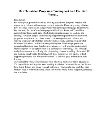 How Television Programs Can Support And Facilitate
Word...
Introduction
For many years, parents have relied on using educational programs to teach and
engage their children with new concepts and materials. Conversely, many children
have also used television as an opportunity for learning and language development.
For example, the rise of television programs like Elmo Street and Teletubbies
demonstrates this upward trend of substituting media sources for teaching and
learning. However, despite the increasing support from parents toward television
programs, many researchers have mixed reviews on putting our children into
viewing long hours of what they considered unnecessary learning. Thus in what
follows of this paper, I will focus on explaining how television programs can
support and facilitate word development. Moreover, I will also discuss the mixed
literacy support for using television as a learning tool and finally, I will conduct a
study that measures, specifically, the relationship between watching educational TV
and learning novel words. Hopefully, with these measures, I will be able to find
supporting evidence that proves educational TV can be a good predictor for word
learning.
Throughout the years, one continuous point of debate has been whether educational
TV can facilitate and improve word learning in children. Many studies on this debate
have found distinct and mixed research outcomes. For example, one study has been
Mabel s Rice Word from Sesame Street, in which he found mixed supporting evidence
that television
 