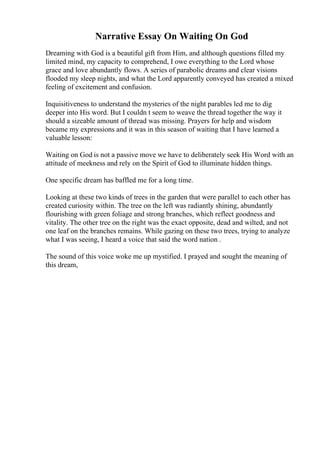 Narrative Essay On Waiting On God
Dreaming with God is a beautiful gift from Him, and although questions filled my
limited mind, my capacity to comprehend, I owe everything to the Lord whose
grace and love abundantly flows. A series of parabolic dreams and clear visions
flooded my sleep nights, and what the Lord apparently conveyed has created a mixed
feeling of excitement and confusion.
Inquisitiveness to understand the mysteries of the night parables led me to dig
deeper into His word. But I couldn t seem to weave the thread together the way it
should a sizeable amount of thread was missing. Prayers for help and wisdom
became my expressions and it was in this season of waiting that I have learned a
valuable lesson:
Waiting on God is not a passive move we have to deliberately seek His Word with an
attitude of meekness and rely on the Spirit of God to illuminate hidden things.
One specific dream has baffled me for a long time.
Looking at these two kinds of trees in the garden that were parallel to each other has
created curiosity within. The tree on the left was radiantly shining, abundantly
flourishing with green foliage and strong branches, which reflect goodness and
vitality. The other tree on the right was the exact opposite, dead and wilted, and not
one leaf on the branches remains. While gazing on these two trees, trying to analyze
what I was seeing, I heard a voice that said the word nation .
The sound of this voice woke me up mystified. I prayed and sought the meaning of
this dream,
 
