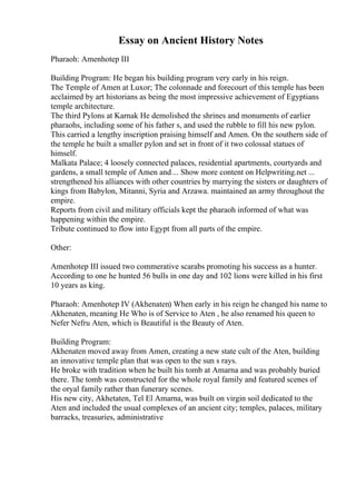 Essay on Ancient History Notes
Pharaoh: Amenhotep III
Building Program: He began his building program very early in his reign.
The Temple of Amen at Luxor; The colonnade and forecourt of this temple has been
acclaimed by art historians as being the most impressive achievement of Egyptians
temple architecture.
The third Pylons at Karnak He demolished the shrines and monuments of earlier
pharaohs, including some of his father s, and used the rubble to fill his new pylon.
This carried a lengthy inscription praising himself and Amen. On the southern side of
the temple he built a smaller pylon and set in front of it two colossal statues of
himself.
Malkata Palace; 4 loosely connected palaces, residential apartments, courtyards and
gardens, a small temple of Amen and ... Show more content on Helpwriting.net ...
strengthened his alliances with other countries by marrying the sisters or daughters of
kings from Babylon, Mitanni, Syria and Arzawa. maintained an army throughout the
empire.
Reports from civil and military officials kept the pharaoh informed of what was
happening within the empire.
Tribute continued to flow into Egypt from all parts of the empire.
Other:
Amenhotep III issued two commerative scarabs promoting his success as a hunter.
According to one he hunted 56 bulls in one day and 102 lions were killed in his first
10 years as king.
Pharaoh: Amenhotep IV (Akhenaten) When early in his reign he changed his name to
Akhenaten, meaning He Who is of Service to Aten , he also renamed his queen to
Nefer Nefru Aten, which is Beautiful is the Beauty of Aten.
Building Program:
Akhenaten moved away from Amen, creating a new state cult of the Aten, building
an innovative temple plan that was open to the sun s rays.
He broke with tradition when he built his tomb at Amarna and was probably buried
there. The tomb was constructed for the whole royal family and featured scenes of
the oryal family rather than funerary scenes.
His new city, Akhetaten, Tel El Amarna, was built on virgin soil dedicated to the
Aten and included the usual complexes of an ancient city; temples, palaces, military
barracks, treasuries, administrative
 