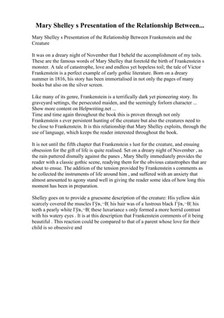 Mary Shelley s Presentation of the Relationship Between...
Mary Shelley s Presentation of the Relationship Between Frankenstein and the
Creature
It was on a dreary night of November that I beheld the accomplishment of my toils.
These are the famous words of Mary Shelley that foretold the birth of Frankenstein s
monster. A tale of catastrophe, love and endless yet hopeless toil; the tale of Victor
Frankenstein is a perfect example of early gothic literature. Born on a dreary
summer in 1816, his story has been immortalised in not only the pages of many
books but also on the silver screen.
Like many of its genre, Frankenstein is a terrifically dark yet pioneering story. Its
graveyard settings, the persecuted maiden, and the seemingly forlorn character ...
Show more content on Helpwriting.net ...
Time and time again throughout the book this is proven through not only
Frankenstein s ever persistent hunting of the creature but also the creatures need to
be close to Frankenstein. It is this relationship that Mary Shelley exploits, through the
use of language, which keeps the reader interested throughout the book.
It is not until the fifth chapter that Frankenstein s lust for the creature, and ensuing
obsession for the gift of life is quite realised. Set on a dreary night of November , as
the rain pattered dismally against the panes , Mary Shelly immediately provides the
reader with a classic gothic scene, readying them for the obvious catastrophes that are
about to ensue. The addition of the tension provided by Frankenstein s comments as
he collected the instruments of life around him , and suffered with an anxiety that
almost amounted to agony stand well in giving the reader some idea of how long this
moment has been in preparation.
Shelley goes on to provide a gruesome description of the creature: His yellow skin
scarcely covered the muscles Гўв‚¬В¦ his hair was of a lustrous black Гўв‚¬В¦ his
teeth a pearly white Гўв‚¬В¦ these luxuriance s only formed a more horrid contrast
with his watery eyes . It is at this description that Frankenstein comments of it being
beautiful . This reaction could be compared to that of a parent whose love for their
child is so obsessive and
 