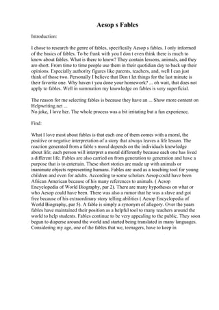 Aesop s Fables
Introduction:
I chose to research the genre of fables, specifically Aesop s fables. I only informed
of the basics of fables. To be frank with you I don t even think there is much to
know about fables. What is there to know? They contain lessons, animals, and they
are short. From time to time people use them in their quotidian day to back up their
opinions. Especially authority figures like parents, teachers, and, well I can just
think of those two. Personally I believe that Don t let things for the last minute is
their favorite one. Why haven t you done your homework? ... oh wait, that does not
apply to fables. Well in summation my knowledge on fables is very superficial.
The reason for me selecting fables is because they have an ... Show more content on
Helpwriting.net ...
No joke, I love her. The whole process was a bit irritating but a fun experience.
Find:
What I love most about fables is that each one of them comes with a moral, the
positive or negative interpretation of a story that always leaves a life lesson. The
reaction generated from a fable s moral depends on the individuals knowledge
about life; each person will interpret a moral differently because each one has lived
a different life. Fables are also carried on from generation to generation and have a
purpose that is to entertain. These short stories are made up with animals or
inanimate objects representing humans. Fables are used as a teaching tool for young
children and even for adults. According to some scholars Aesopcould have been
African American because of his many references to animals. ( Aesop
Encyclopedia of World Biography, par 2). There are many hypotheses on what or
who Aesop could have been. There was also a rumor that he was a slave and got
free because of his extraordinary story telling abilities ( Aesop Encyclopedia of
World Biography, par 5). A fable is simply a synonym of allegory. Over the years
fables have maintained their position as a helpful tool to many teachers around the
world to help students. Fables continue to be very appealing to the public. They soon
begun to disperse around the world and started being translated in many languages.
Considering my age, one of the fables that we, teenagers, have to keep in
 