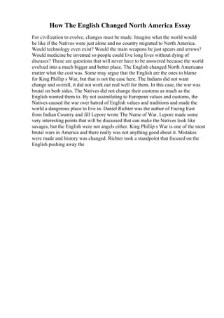 How The English Changed North America Essay
For civilization to evolve, changes must be made. Imagine what the world would
be like if the Natives were just alone and no country migrated to North America.
Would technology even exist? Would the main weapons be just spears and arrows?
Would medicine be invented so people could live long lives without dying of
diseases? These are questions that will never have to be answered because the world
evolved into a much bigger and better place. The English changed North Americano
matter what the cost was. Some may argue that the English are the ones to blame
for King Phillip s War, but that is not the case here. The Indians did not want
change and overall, it did not work out real well for them. In this case, the war was
brutal on both sides. The Natives did not change their customs as much as the
English wanted them to. By not assimilating to European values and customs, the
Natives caused the war over hatred of English values and traditions and made the
world a dangerous place to live in. Daniel Richter was the author of Facing East
from Indian Country and Jill Lepore wrote The Name of War. Lepore made some
very interesting points that will be discussed that can make the Natives look like
savages, but the English were not angels either. King Phillip s War is one of the most
brutal wars in America and there really was not anything good about it. Mistakes
were made and history was changed. Richter took a standpoint that focused on the
English pushing away the
 