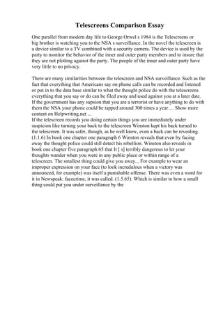 Telescreens Comparison Essay
One parallel from modern day life to George Orwel s 1984 is the Telescreens or
big brother is watching you to the NSA s surveillance. In the novel the telescreen is
a device similar to a TV combined with a security camera. The device is used by the
party to monitor the behavior of the inner and outer party members and to insure that
they are not plotting against the party. The people of the inner and outer party have
very little to no privacy.
There are many similarities between the telescreen and NSA surveillance. Such as the
fact that everything that Americans say on phone calls can be recorded and listened
or put in to the data base similar to what the thought police do with the telescreens
everything that you say or do can be filed away and used against you at a later date.
If the government has any supsion that you are a terrorist or have anything to do with
them the NSA your phone could be tapped around 300 times a year.... Show more
content on Helpwriting.net ...
If the telescreen records you doing certain things you are immediately under
suspicion like turning your back to the telescreen Winston kept his back turned to
the telescreen. It was safer, though, as he well knew, even a back can be revealing.
(1.1.6) In book one chapter one paragraph 6 Winston reveals that even by facing
away the thought police could still detect his rebellion. Winston also reveals in
book one chapter five paragraph 65 that It [ s] terribly dangerous to let your
thoughts wander when you were in any public place or within range of a
telescreen. The smallest thing could give you away... For example to wear an
improper expression on your face (to look incredulous when a victory was
announced, for example) was itself a punishable offense. There was even a word for
it in Newspeak: facecrime, it was called. (1.5.65). Which is similar to how a small
thing could put you under surveillance by the
 