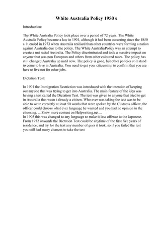 White Australia Policy 1950 s
Introduction:
The White Australia Policy took place over a period of 72 years. The White
Australia Policy became a law in 1901, although it had been occurring since the 1850
s. It ended in 1973 when Australia realised than other countries were forming a nation
against Australia due to the policy. The White AustraliaPolicy was an attempt to
create a uni racial Australia. The Policy discriminated and took a massive impact on
anyone that was non European and others from other coloured races. The policy has
still changed Australia up until now. The policy is gone, but other policies still stand
to come to live in Australia. You need to get your citizenship to confirm that you are
here to live not for other jobs.
Dictation Test:
In 1901 the Immigration Restriction was introduced with the intention of keeping
out anyone that was trying to get into Australia. The main feature of the idea was
having a test called the Dictation Test. The test was given to anyone that tried to get
in Australia that wasn t already a citizen. Who ever was taking the test was to be
able to write correctly at least 50 words that were spoken by the Customs officer, the
officer could choose what ever language he wanted and you had no opinion in the
choosing. ... Show more content on Helpwriting.net ...
In 1905 this was changed to any language to make it less offence to the Japanese.
From 1932 onwards the Dictation Test could be anytime of the first five years of
residence, and try for the test any number of goes it took, so if you failed the test
you still had many chances to take the test
 
