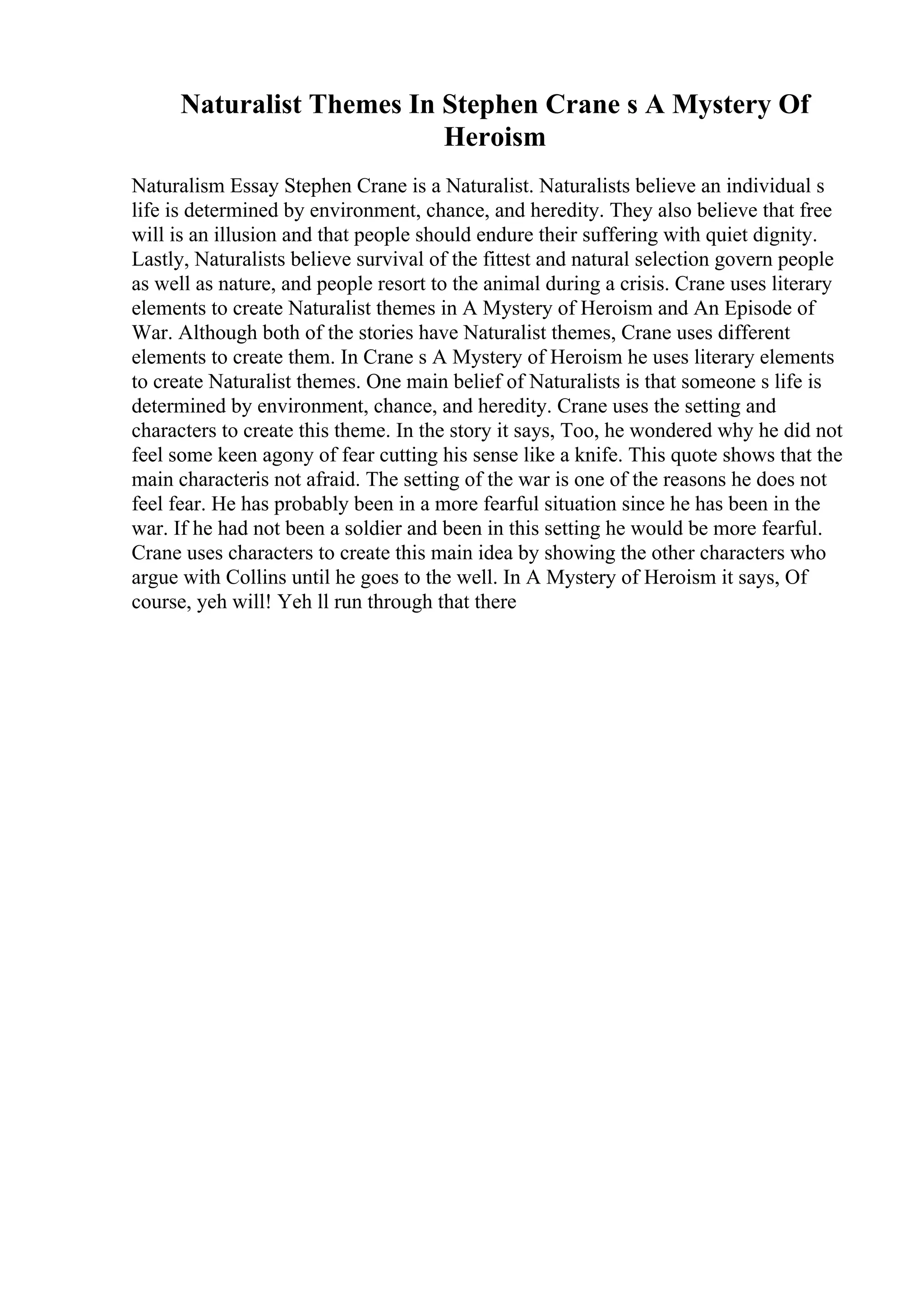 Naturalist Themes In Stephen Crane s A Mystery Of
Heroism
Naturalism Essay Stephen Crane is a Naturalist. Naturalists believe an individual s
life is determined by environment, chance, and heredity. They also believe that free
will is an illusion and that people should endure their suffering with quiet dignity.
Lastly, Naturalists believe survival of the fittest and natural selection govern people
as well as nature, and people resort to the animal during a crisis. Crane uses literary
elements to create Naturalist themes in A Mystery of Heroism and An Episode of
War. Although both of the stories have Naturalist themes, Crane uses different
elements to create them. In Crane s A Mystery of Heroism he uses literary elements
to create Naturalist themes. One main belief of Naturalists is that someone s life is
determined by environment, chance, and heredity. Crane uses the setting and
characters to create this theme. In the story it says, Too, he wondered why he did not
feel some keen agony of fear cutting his sense like a knife. This quote shows that the
main characteris not afraid. The setting of the war is one of the reasons he does not
feel fear. He has probably been in a more fearful situation since he has been in the
war. If he had not been a soldier and been in this setting he would be more fearful.
Crane uses characters to create this main idea by showing the other characters who
argue with Collins until he goes to the well. In A Mystery of Heroism it says, Of
course, yeh will! Yeh ll run through that there
 