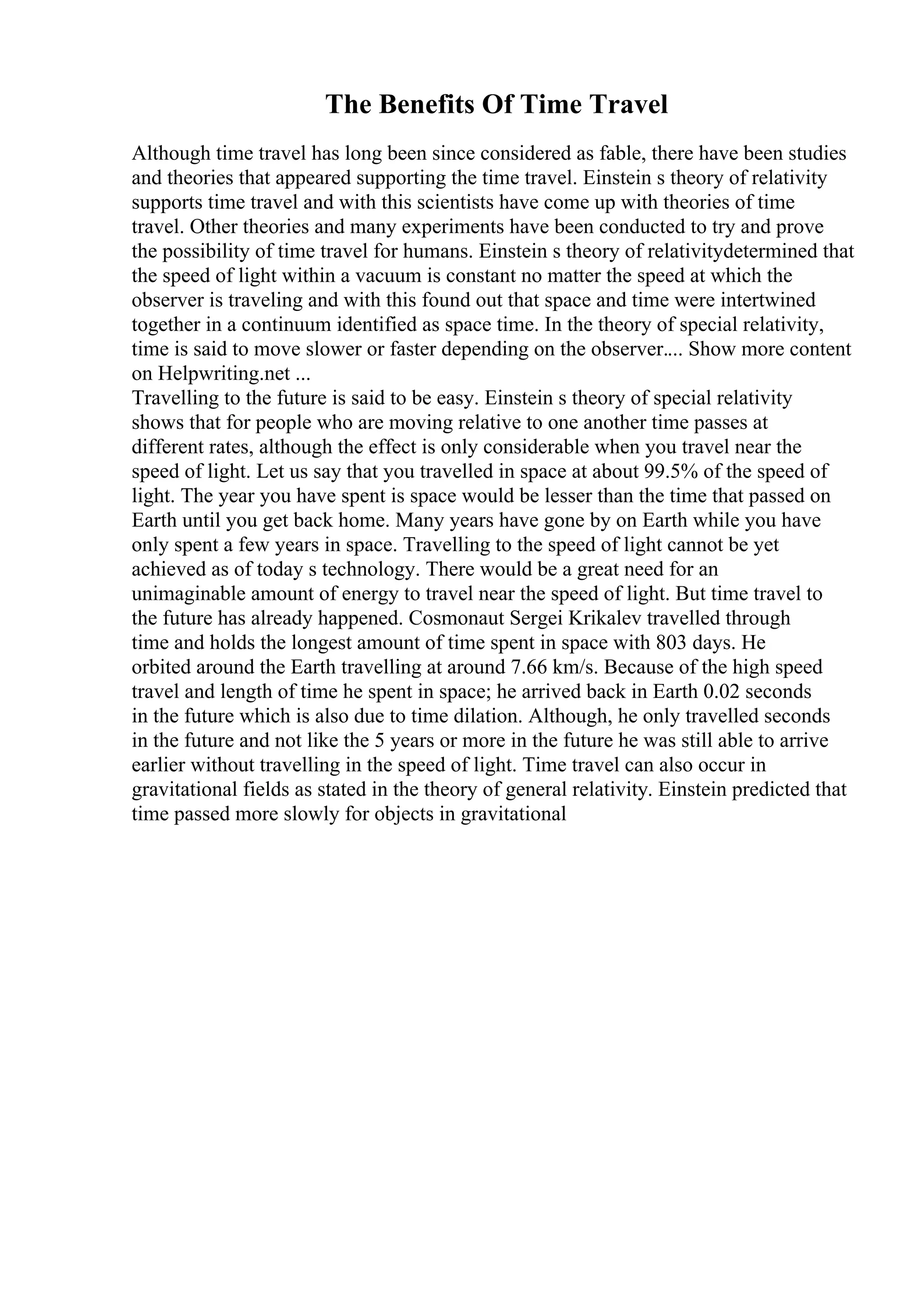 The Benefits Of Time Travel
Although time travel has long been since considered as fable, there have been studies
and theories that appeared supporting the time travel. Einstein s theory of relativity
supports time travel and with this scientists have come up with theories of time
travel. Other theories and many experiments have been conducted to try and prove
the possibility of time travel for humans. Einstein s theory of relativitydetermined that
the speed of light within a vacuum is constant no matter the speed at which the
observer is traveling and with this found out that space and time were intertwined
together in a continuum identified as space time. In the theory of special relativity,
time is said to move slower or faster depending on the observer.... Show more content
on Helpwriting.net ...
Travelling to the future is said to be easy. Einstein s theory of special relativity
shows that for people who are moving relative to one another time passes at
different rates, although the effect is only considerable when you travel near the
speed of light. Let us say that you travelled in space at about 99.5% of the speed of
light. The year you have spent is space would be lesser than the time that passed on
Earth until you get back home. Many years have gone by on Earth while you have
only spent a few years in space. Travelling to the speed of light cannot be yet
achieved as of today s technology. There would be a great need for an
unimaginable amount of energy to travel near the speed of light. But time travel to
the future has already happened. Cosmonaut Sergei Krikalev travelled through
time and holds the longest amount of time spent in space with 803 days. He
orbited around the Earth travelling at around 7.66 km/s. Because of the high speed
travel and length of time he spent in space; he arrived back in Earth 0.02 seconds
in the future which is also due to time dilation. Although, he only travelled seconds
in the future and not like the 5 years or more in the future he was still able to arrive
earlier without travelling in the speed of light. Time travel can also occur in
gravitational fields as stated in the theory of general relativity. Einstein predicted that
time passed more slowly for objects in gravitational
 