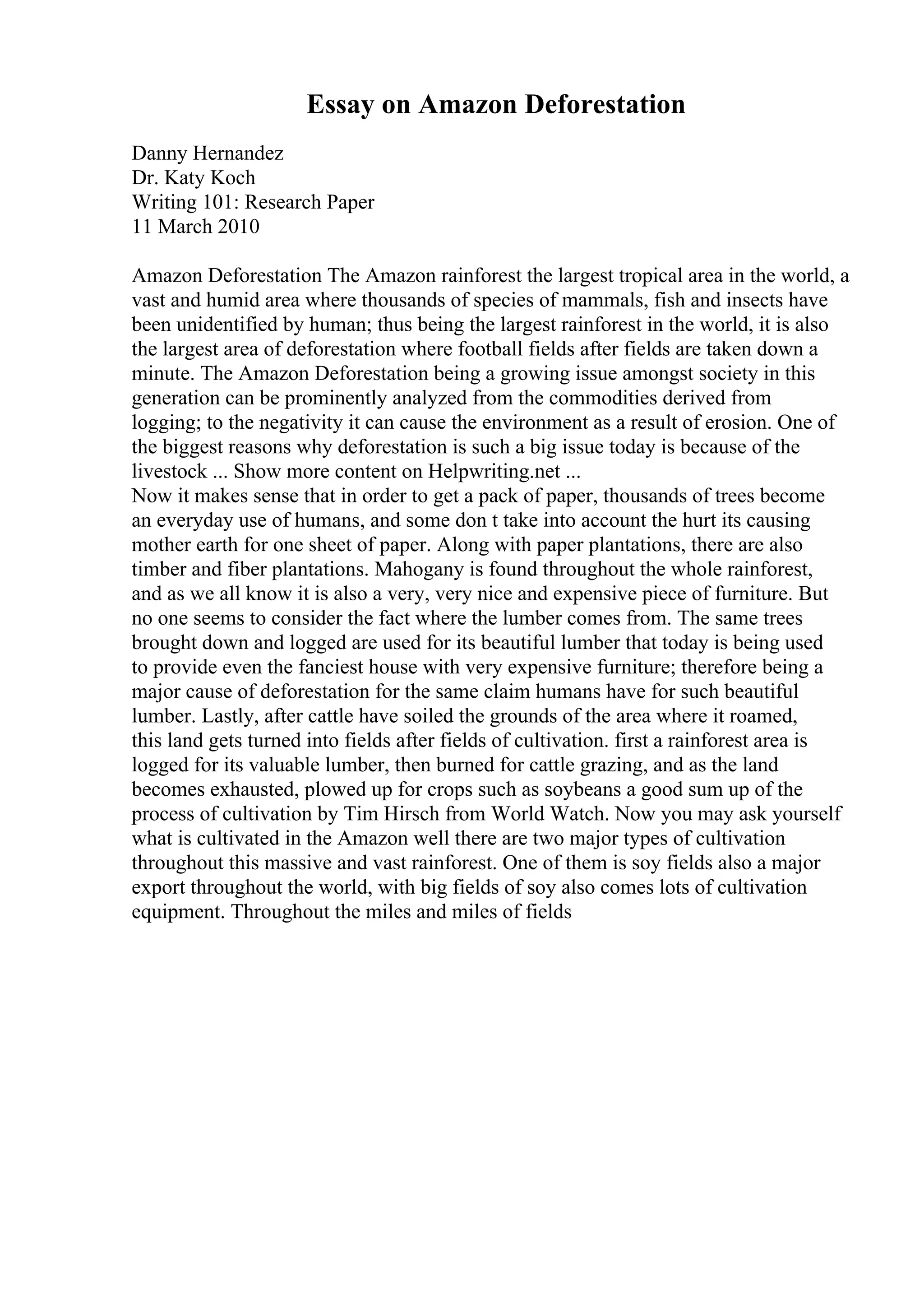 Essay on Amazon Deforestation
Danny Hernandez
Dr. Katy Koch
Writing 101: Research Paper
11 March 2010
Amazon Deforestation The Amazon rainforest the largest tropical area in the world, a
vast and humid area where thousands of species of mammals, fish and insects have
been unidentified by human; thus being the largest rainforest in the world, it is also
the largest area of deforestation where football fields after fields are taken down a
minute. The Amazon Deforestation being a growing issue amongst society in this
generation can be prominently analyzed from the commodities derived from
logging; to the negativity it can cause the environment as a result of erosion. One of
the biggest reasons why deforestation is such a big issue today is because of the
livestock ... Show more content on Helpwriting.net ...
Now it makes sense that in order to get a pack of paper, thousands of trees become
an everyday use of humans, and some don t take into account the hurt its causing
mother earth for one sheet of paper. Along with paper plantations, there are also
timber and fiber plantations. Mahogany is found throughout the whole rainforest,
and as we all know it is also a very, very nice and expensive piece of furniture. But
no one seems to consider the fact where the lumber comes from. The same trees
brought down and logged are used for its beautiful lumber that today is being used
to provide even the fanciest house with very expensive furniture; therefore being a
major cause of deforestation for the same claim humans have for such beautiful
lumber. Lastly, after cattle have soiled the grounds of the area where it roamed,
this land gets turned into fields after fields of cultivation. first a rainforest area is
logged for its valuable lumber, then burned for cattle grazing, and as the land
becomes exhausted, plowed up for crops such as soybeans a good sum up of the
process of cultivation by Tim Hirsch from World Watch. Now you may ask yourself
what is cultivated in the Amazon well there are two major types of cultivation
throughout this massive and vast rainforest. One of them is soy fields also a major
export throughout the world, with big fields of soy also comes lots of cultivation
equipment. Throughout the miles and miles of fields
 