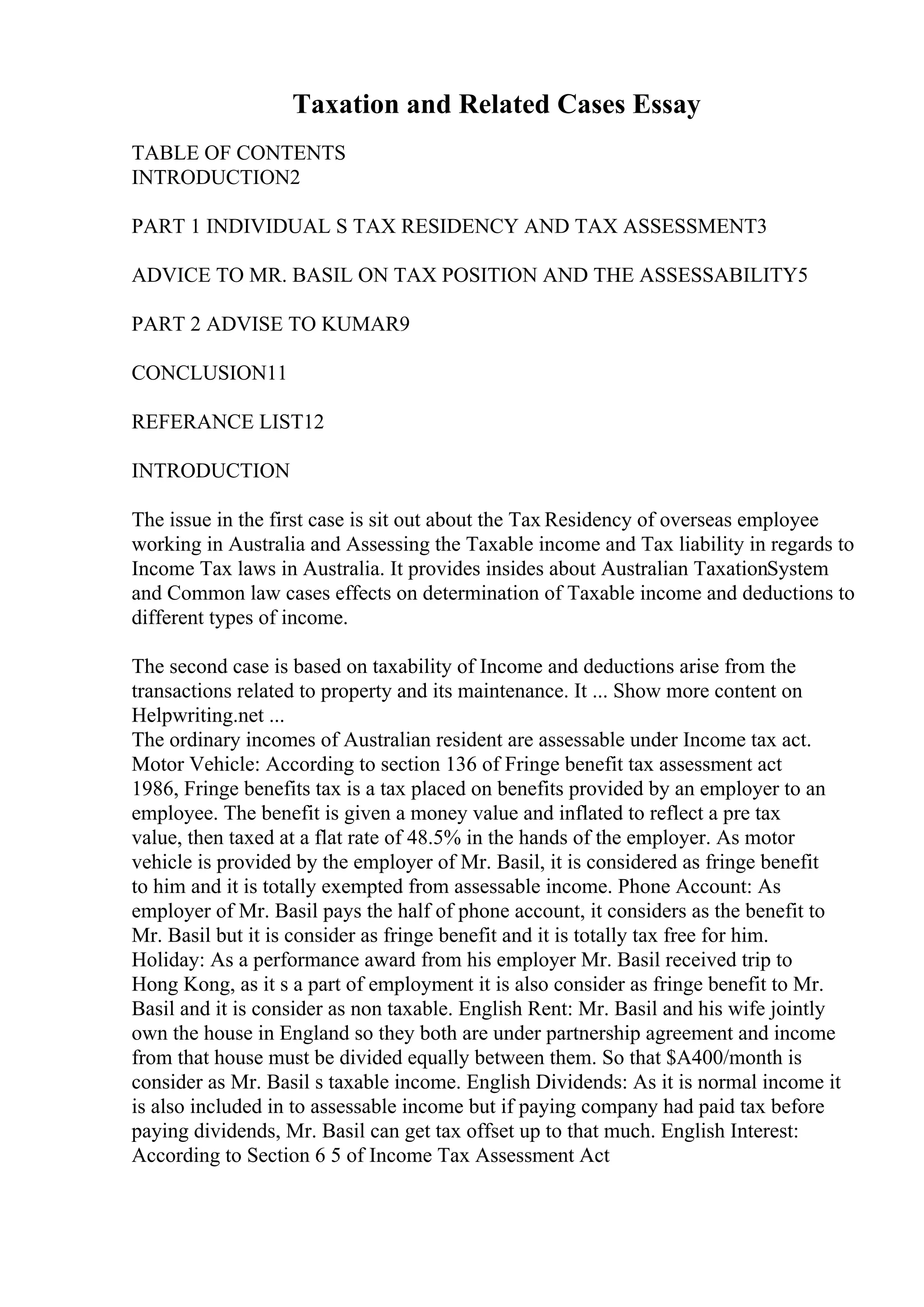 Taxation and Related Cases Essay
TABLE OF CONTENTS
INTRODUCTION2
PART 1 INDIVIDUAL S TAX RESIDENCY AND TAX ASSESSMENT3
ADVICE TO MR. BASIL ON TAX POSITION AND THE ASSESSABILITY5
PART 2 ADVISE TO KUMAR9
CONCLUSION11
REFERANCE LIST12
INTRODUCTION
The issue in the first case is sit out about the Tax Residency of overseas employee
working in Australia and Assessing the Taxable income and Tax liability in regards to
Income Tax laws in Australia. It provides insides about Australian TaxationSystem
and Common law cases effects on determination of Taxable income and deductions to
different types of income.
The second case is based on taxability of Income and deductions arise from the
transactions related to property and its maintenance. It ... Show more content on
Helpwriting.net ...
The ordinary incomes of Australian resident are assessable under Income tax act.
Motor Vehicle: According to section 136 of Fringe benefit tax assessment act
1986, Fringe benefits tax is a tax placed on benefits provided by an employer to an
employee. The benefit is given a money value and inflated to reflect a pre tax
value, then taxed at a flat rate of 48.5% in the hands of the employer. As motor
vehicle is provided by the employer of Mr. Basil, it is considered as fringe benefit
to him and it is totally exempted from assessable income. Phone Account: As
employer of Mr. Basil pays the half of phone account, it considers as the benefit to
Mr. Basil but it is consider as fringe benefit and it is totally tax free for him.
Holiday: As a performance award from his employer Mr. Basil received trip to
Hong Kong, as it s a part of employment it is also consider as fringe benefit to Mr.
Basil and it is consider as non taxable. English Rent: Mr. Basil and his wife jointly
own the house in England so they both are under partnership agreement and income
from that house must be divided equally between them. So that $A400/month is
consider as Mr. Basil s taxable income. English Dividends: As it is normal income it
is also included in to assessable income but if paying company had paid tax before
paying dividends, Mr. Basil can get tax offset up to that much. English Interest:
According to Section 6 5 of Income Tax Assessment Act
 