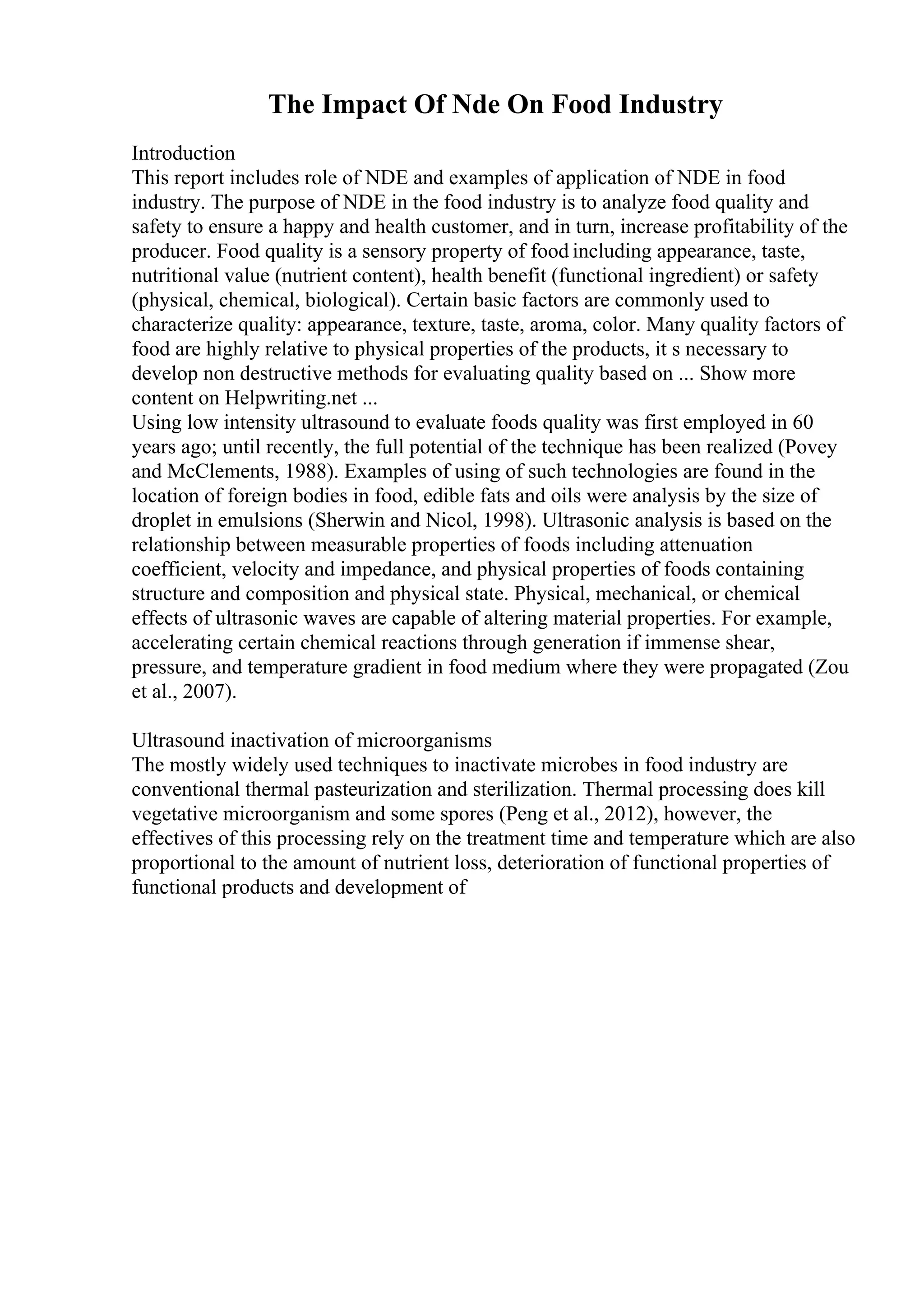 The Impact Of Nde On Food Industry
Introduction
This report includes role of NDE and examples of application of NDE in food
industry. The purpose of NDE in the food industry is to analyze food quality and
safety to ensure a happy and health customer, and in turn, increase profitability of the
producer. Food quality is a sensory property of food including appearance, taste,
nutritional value (nutrient content), health benefit (functional ingredient) or safety
(physical, chemical, biological). Certain basic factors are commonly used to
characterize quality: appearance, texture, taste, aroma, color. Many quality factors of
food are highly relative to physical properties of the products, it s necessary to
develop non destructive methods for evaluating quality based on ... Show more
content on Helpwriting.net ...
Using low intensity ultrasound to evaluate foods quality was first employed in 60
years ago; until recently, the full potential of the technique has been realized (Povey
and McClements, 1988). Examples of using of such technologies are found in the
location of foreign bodies in food, edible fats and oils were analysis by the size of
droplet in emulsions (Sherwin and Nicol, 1998). Ultrasonic analysis is based on the
relationship between measurable properties of foods including attenuation
coefficient, velocity and impedance, and physical properties of foods containing
structure and composition and physical state. Physical, mechanical, or chemical
effects of ultrasonic waves are capable of altering material properties. For example,
accelerating certain chemical reactions through generation if immense shear,
pressure, and temperature gradient in food medium where they were propagated (Zou
et al., 2007).
Ultrasound inactivation of microorganisms
The mostly widely used techniques to inactivate microbes in food industry are
conventional thermal pasteurization and sterilization. Thermal processing does kill
vegetative microorganism and some spores (Peng et al., 2012), however, the
effectives of this processing rely on the treatment time and temperature which are also
proportional to the amount of nutrient loss, deterioration of functional properties of
functional products and development of
 